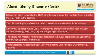 To make Library Happening Place, Library is offering User Friendly Environment &
Services.
Library Resources Centre, Institute of law
About Library Resource Centre
•The Library is highly sophisticated with state-of-art Infrastructure & Technology.
Library has been established in 2007 with the inception of the Institute & occupies the
Place of Pride in the Institute.
Library has adopted World Class Technology to provide high quality User focused
services by using OSS KOHA, DSpace, Google Apps & RemoteXs.
The library has material from various research fields :Law, socialsciences, Economics,
information sciences, humanities
.
 
