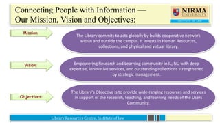 Library Resources Centre, Institute of law
Connecting People with Information —
Our Mission, Vision and Objectives:
•
Mission:
Vision:
Objectives:
The Library commits to acts globally by builds cooperative network
within and outside the campus. It invests in Human Resources,
collections, and physical and virtual library.
Empowering Research and Learning community in IL, NU with deep
expertise, innovative services, and outstanding collections strengthened
by strategic management.
The Library's Objective is to provide wide-ranging resources and services
in support of the research, teaching, and learning needs of the Users
Community.
 