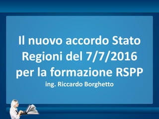 Il nuovo accordo Stato
Regioni del 7/7/2016
per la formazione RSPP
ing. Riccardo Borghetto
 