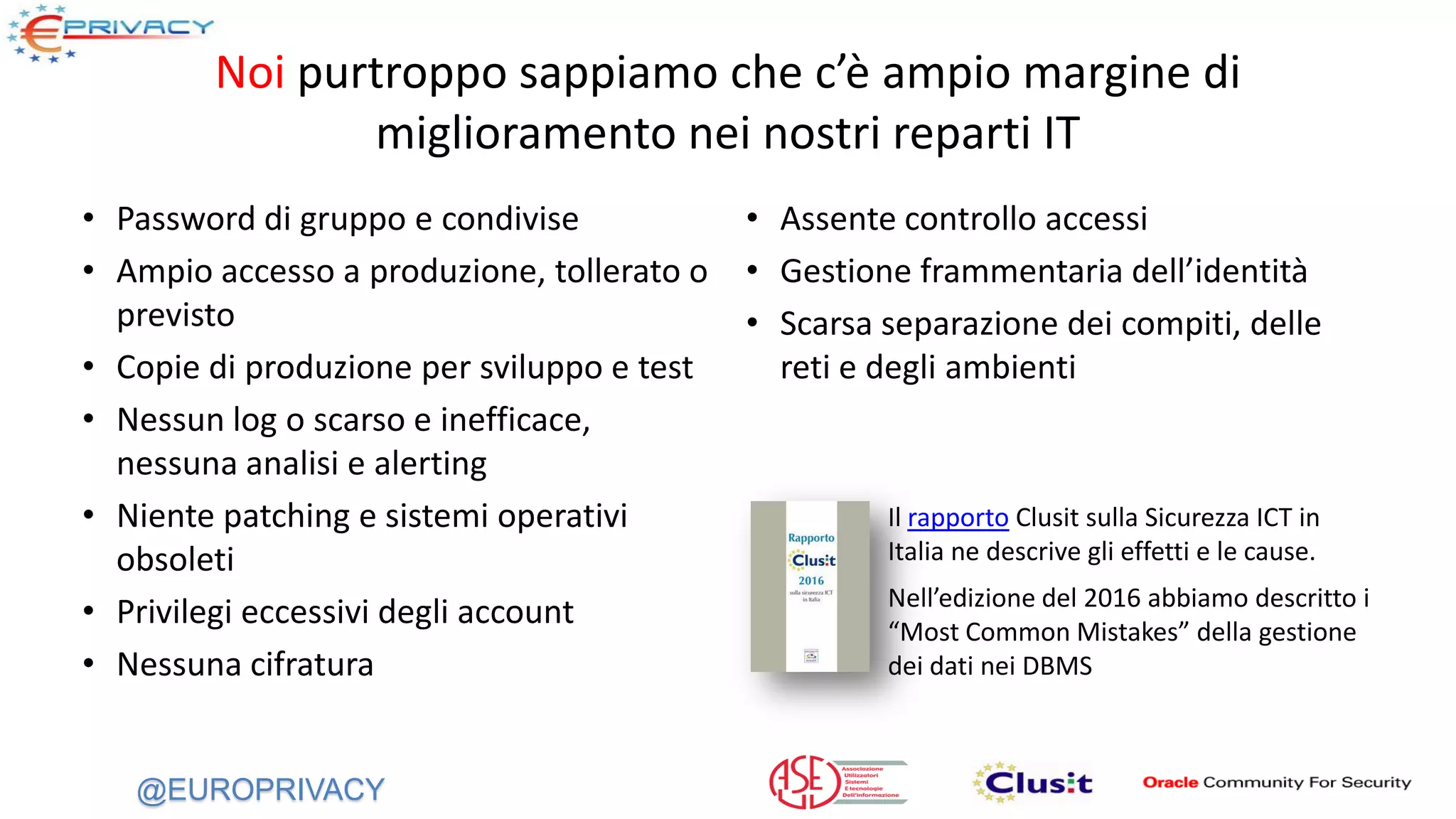 @EUROPRIVACY
Noi purtroppo sappiamo che c’è ampio margine di
miglioramento nei nostri reparti IT
• Password di gruppo e condivise
• Ampio accesso a produzione, tollerato o
previsto
• Copie di produzione per sviluppo e test
• Nessun log o scarso e inefficace,
nessuna analisi e alerting
• Niente patching e sistemi operativi
obsoleti
• Privilegi eccessivi degli account
• Nessuna cifratura
• Assente controllo accessi
• Gestione frammentaria dell’identità
• Scarsa separazione dei compiti, delle
reti e degli ambienti
Il rapporto Clusit sulla Sicurezza ICT in
Italia ne descrive gli effetti e le cause.
Nell’edizione del 2016 abbiamo descritto i
“Most Common Mistakes” della gestione
dei dati nei DBMS
 