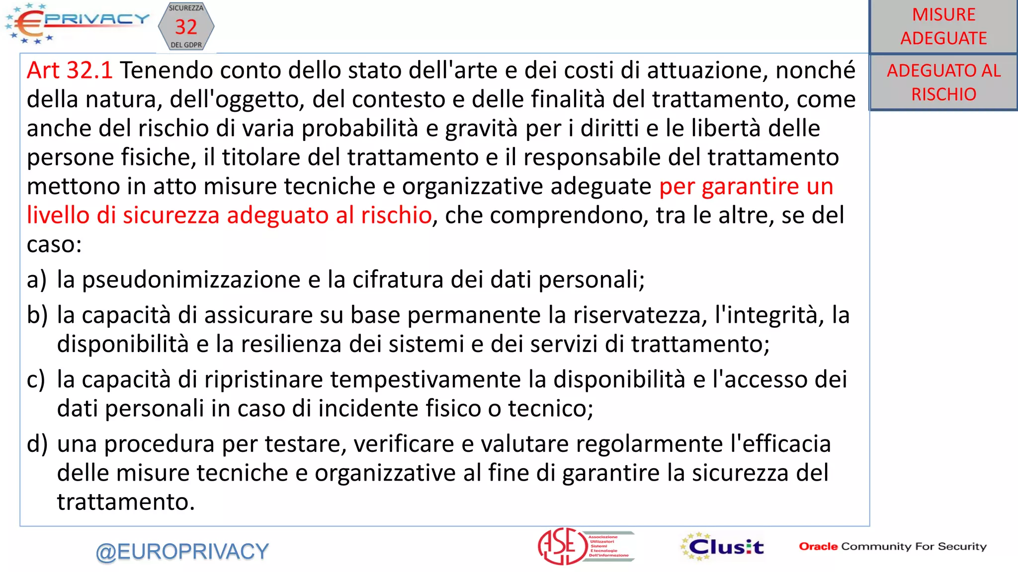 @EUROPRIVACY
ADEGUATO AL
RISCHIO
Art 32.1 Tenendo conto dello stato dell'arte e dei costi di attuazione, nonché
della natura, dell'oggetto, del contesto e delle finalità del trattamento, come
anche del rischio di varia probabilità e gravità per i diritti e le libertà delle
persone fisiche, il titolare del trattamento e il responsabile del trattamento
mettono in atto misure tecniche e organizzative adeguate per garantire un
livello di sicurezza adeguato al rischio, che comprendono, tra le altre, se del
caso:
a) la pseudonimizzazione e la cifratura dei dati personali;
b) la capacità di assicurare su base permanente la riservatezza, l'integrità, la
disponibilità e la resilienza dei sistemi e dei servizi di trattamento;
c) la capacità di ripristinare tempestivamente la disponibilità e l'accesso dei
dati personali in caso di incidente fisico o tecnico;
d) una procedura per testare, verificare e valutare regolarmente l'efficacia
delle misure tecniche e organizzative al fine di garantire la sicurezza del
trattamento.
MISURE
ADEGUATE
 