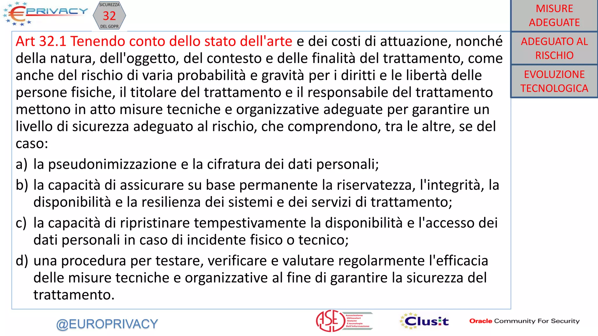 @EUROPRIVACY
Art 32.1 Tenendo conto dello stato dell'arte e dei costi di attuazione, nonché
della natura, dell'oggetto, del contesto e delle finalità del trattamento, come
anche del rischio di varia probabilità e gravità per i diritti e le libertà delle
persone fisiche, il titolare del trattamento e il responsabile del trattamento
mettono in atto misure tecniche e organizzative adeguate per garantire un
livello di sicurezza adeguato al rischio, che comprendono, tra le altre, se del
caso:
a) la pseudonimizzazione e la cifratura dei dati personali;
b) la capacità di assicurare su base permanente la riservatezza, l'integrità, la
disponibilità e la resilienza dei sistemi e dei servizi di trattamento;
c) la capacità di ripristinare tempestivamente la disponibilità e l'accesso dei
dati personali in caso di incidente fisico o tecnico;
d) una procedura per testare, verificare e valutare regolarmente l'efficacia
delle misure tecniche e organizzative al fine di garantire la sicurezza del
trattamento.
EVOLUZIONE
TECNOLOGICA
ADEGUATO AL
RISCHIO
MISURE
ADEGUATE
 