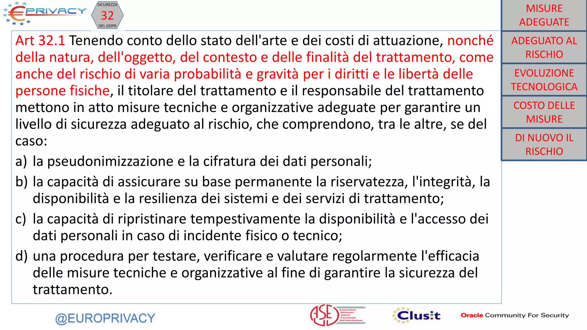 @EUROPRIVACY
Art 32.1 Tenendo conto dello stato dell'arte e dei costi di attuazione, nonché
della natura, dell'oggetto, del contesto e delle finalità del trattamento, come
anche del rischio di varia probabilità e gravità per i diritti e le libertà delle
persone fisiche, il titolare del trattamento e il responsabile del trattamento
mettono in atto misure tecniche e organizzative adeguate per garantire un
livello di sicurezza adeguato al rischio, che comprendono, tra le altre, se del
caso:
a) la pseudonimizzazione e la cifratura dei dati personali;
b) la capacità di assicurare su base permanente la riservatezza, l'integrità, la
disponibilità e la resilienza dei sistemi e dei servizi di trattamento;
c) la capacità di ripristinare tempestivamente la disponibilità e l'accesso dei
dati personali in caso di incidente fisico o tecnico;
d) una procedura per testare, verificare e valutare regolarmente l'efficacia
delle misure tecniche e organizzative al fine di garantire la sicurezza del
trattamento.
DI NUOVO IL
RISCHIO
COSTO DELLE
MISURE
EVOLUZIONE
TECNOLOGICA
ADEGUATO AL
RISCHIO
MISURE
ADEGUATE
 