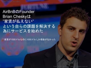AirBnBのFounder
Brian Cheskyは
”家賃が払えない”
という自らの課題を解決する
為にサービスを始めた
* 家賃が1500ドルなのに1000ドルしか現金がなかった
Copyright 2017 Masayuki Tadokoro All rights reserved
Startup Science 2017 (前半）
 