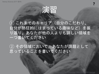 ① これまでのキャリア（自分のこだわり、
自分が熱狂的にはまっている趣味など）を振
り返り、あなたが他の人よりも詳しい領域を
一つ書いてください
② その領域において、あなたが課題として
思っていることを書いてください
演習
❓
Copyright 2017 Masayuki Tadokoro All rights reserved
Startup Science 2017 (前半）
 