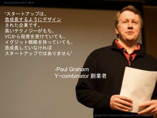 “スタートアップは、
急成長するようにデザイン
された企業です。
高いテクノジーがもち、
VCから投資を受けていても、
イグジット戦略を持っていても、
急成長していなければ
スタートアップではありません”
-Paul Graham
Y−combinator 創業者
Copyright 2017 Masayuki Tadokoro All rights reserved
Startup Science 2017 (前半）
 