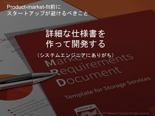 詳細な仕様書を
作って開発する
（システムエンジニアにありがち）
Copyright 2017 Masayuki Tadokoro All rights reserved
Product-market-fit前に
スタートアップが避けるべきこと
Startup Science 2017 (前半）
 