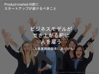 ビジネスモデルが
でき上がる前に
人を雇う
（人事業務経験者にありがち）
Copyright 2017 Masayuki Tadokoro All rights reserved
Product-market-fit前に
スタートアップが避けるべきこと
Startup Science 2017 (前半）
 