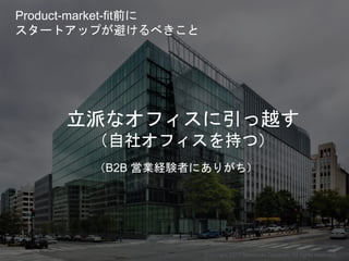 立派なオフィスに引っ越す
（自社オフィスを持つ）
（B2B 営業経験者にありがち）
Copyright 2017 Masayuki Tadokoro All rights reserved
Product-market-fit前に
スタートアップが避けるべきこと
Startup Science 2017 (前半）
 