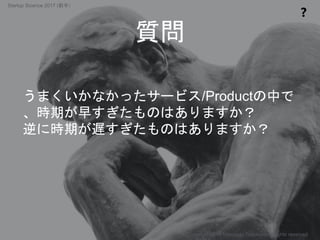 質問
❓
Copyright 2017 Masayuki Tadokoro All rights reserved
うまくいかなかったサービス/Productの中で
、時期が早すぎたものはありますか？
逆に時期が遅すぎたものはありますか？
Startup Science 2017 (前半）
 
