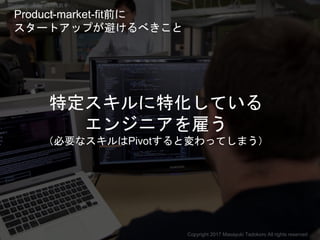 特定スキルに特化している
エンジニアを雇う
（必要なスキルはPivotすると変わってしまう）
Copyright 2017 Masayuki Tadokoro All rights reserved
Product-market-fit前に
ス...