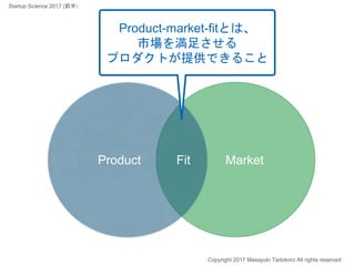 MarketProduct
Product-market-fitとは、
市場を満足させる
プロダクトが提供できること
Fit
Copyright 2017 Masayuki Tadokoro All rights reserved
Startup Science 2017 (前半）
 