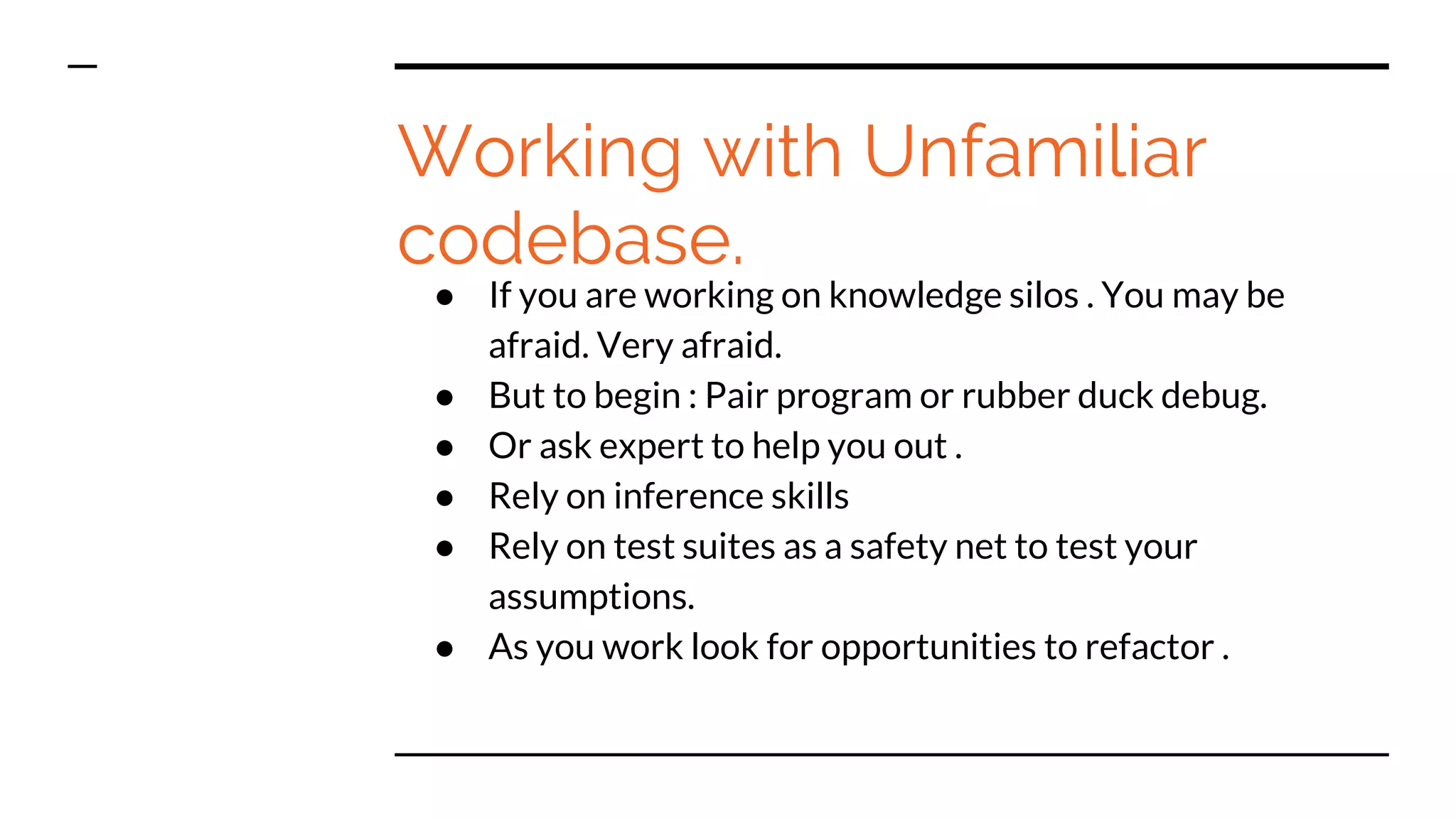 Working with Unfamiliar
codebase.
● If you are working on knowledge silos . You may be
afraid. Very afraid.
● But to begin : Pair program or rubber duck debug.
● Or ask expert to help you out .
● Rely on inference skills
● Rely on test suites as a safety net to test your
assumptions.
● As you work look for opportunities to refactor .
 