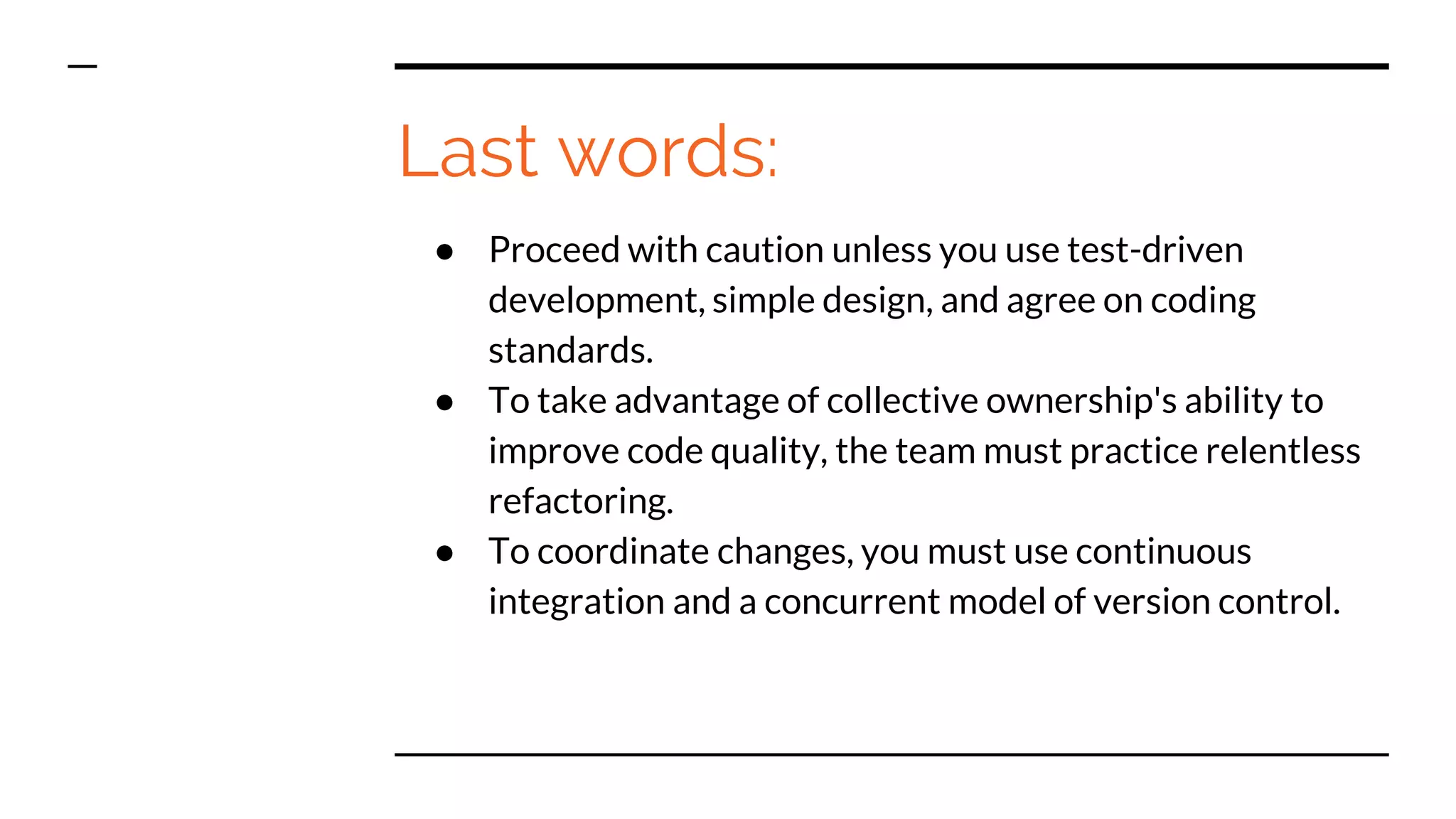 Last words:
● Proceed with caution unless you use test-driven
development, simple design, and agree on coding
standards.
● To take advantage of collective ownership's ability to
improve code quality, the team must practice relentless
refactoring.
● To coordinate changes, you must use continuous
integration and a concurrent model of version control.
 