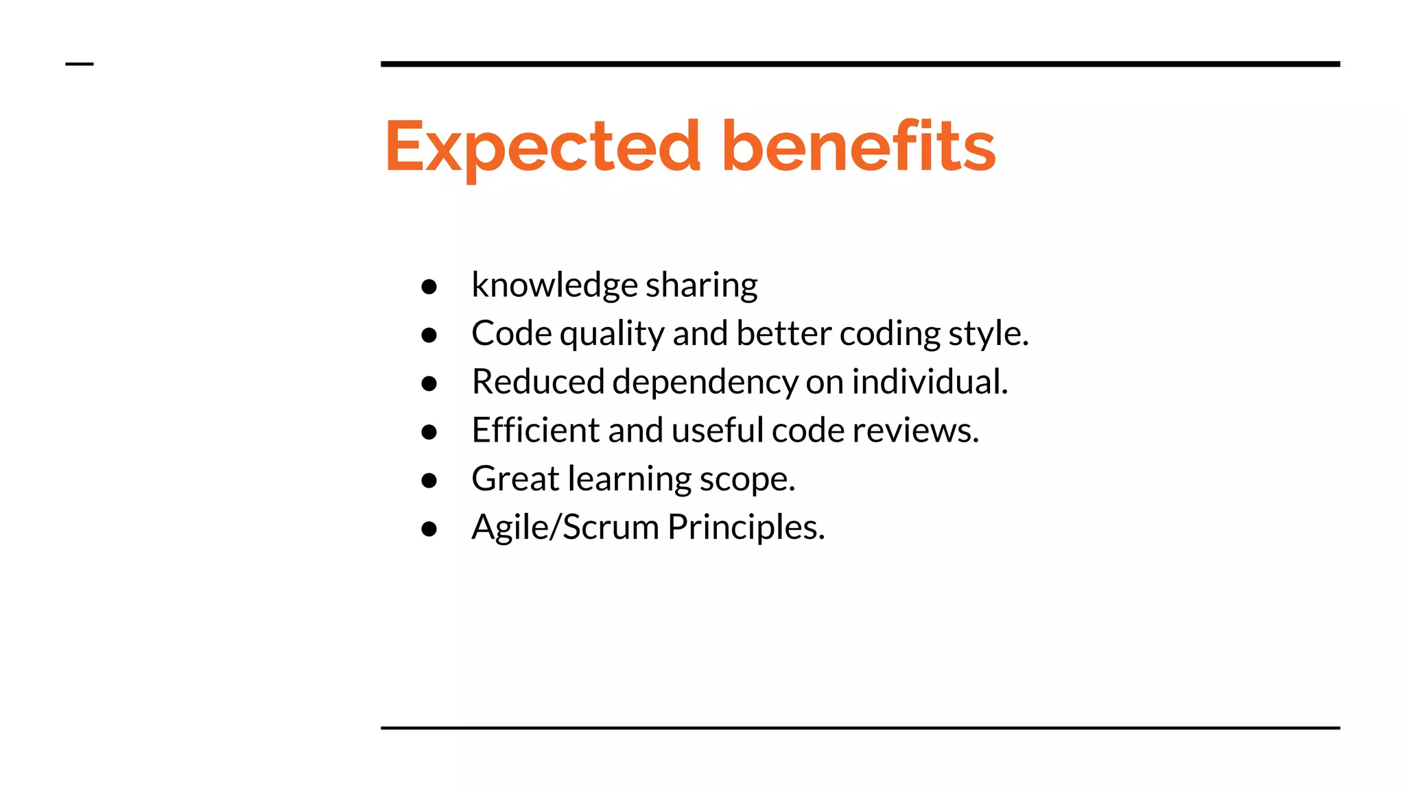 Expected benefits
● knowledge sharing
● Code quality and better coding style.
● Reduced dependency on individual.
● Efficient and useful code reviews.
● Great learning scope.
● Agile/Scrum Principles.
 