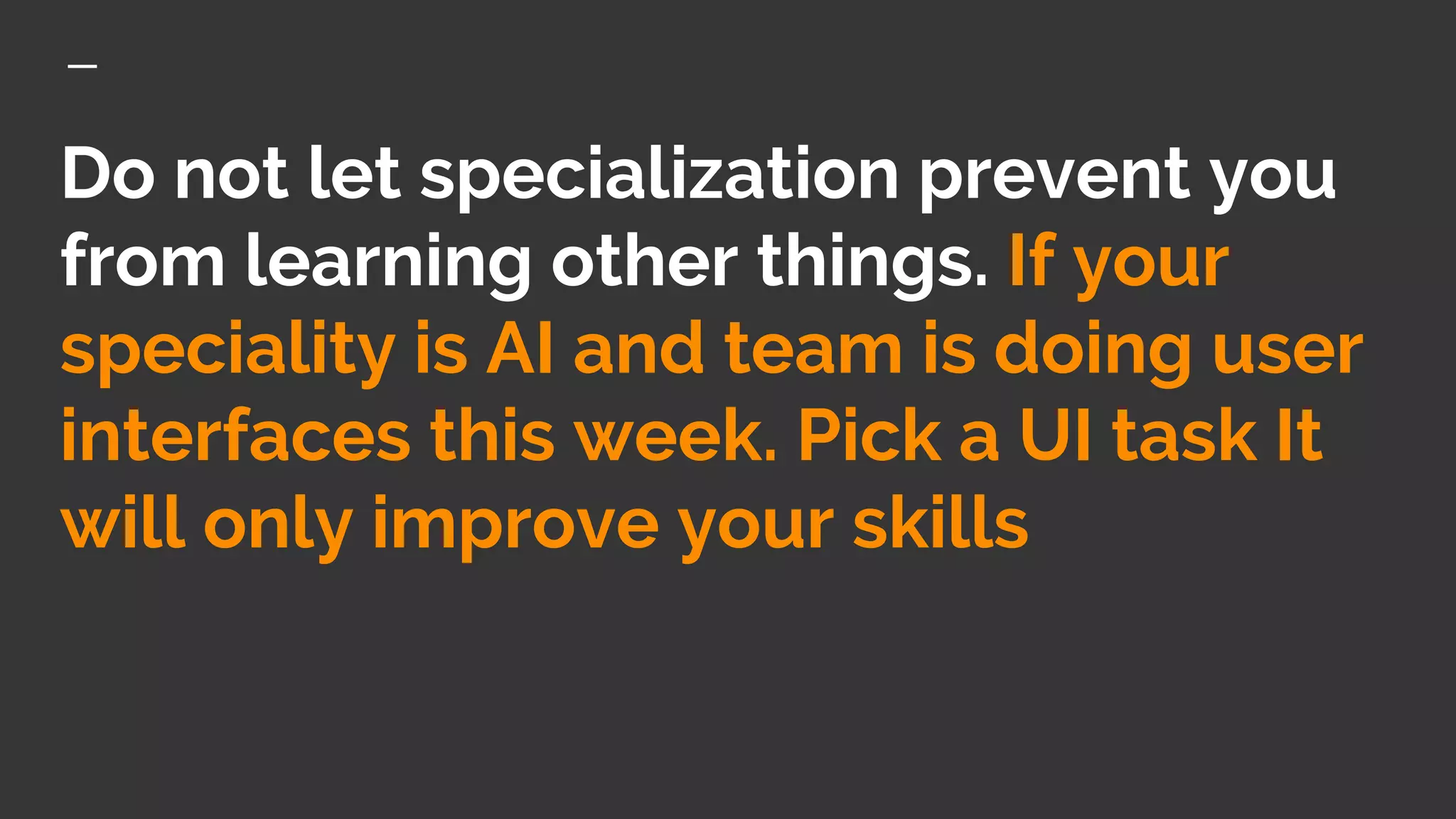 Do not let specialization prevent you
from learning other things. If your
speciality is AI and team is doing user
interfaces this week. Pick a UI task It
will only improve your skills
 