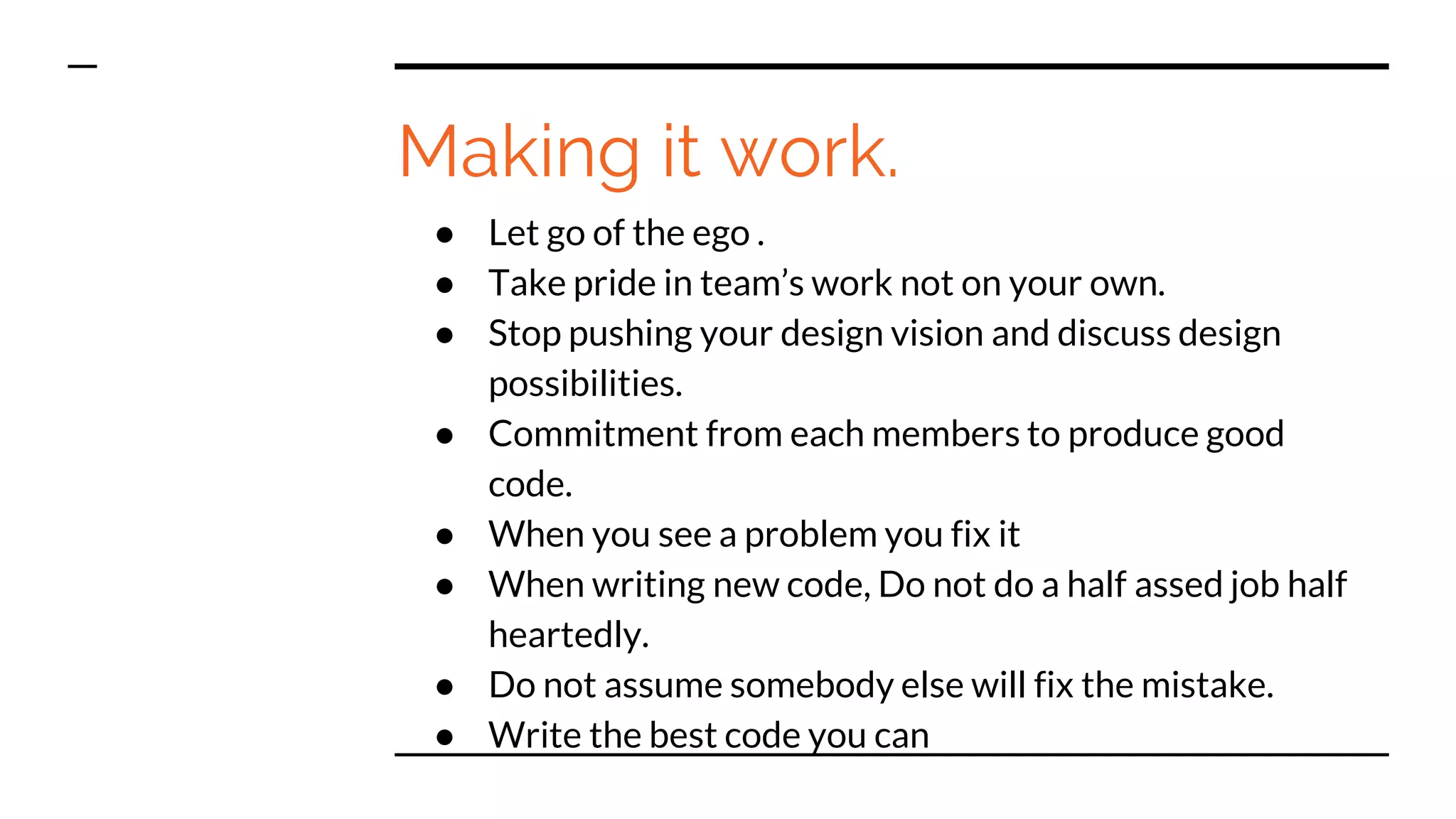 Making it work.
● Let go of the ego .
● Take pride in team’s work not on your own.
● Stop pushing your design vision and discuss design
possibilities.
● Commitment from each members to produce good
code.
● When you see a problem you fix it
● When writing new code, Do not do a half assed job half
heartedly.
● Do not assume somebody else will fix the mistake.
● Write the best code you can
 