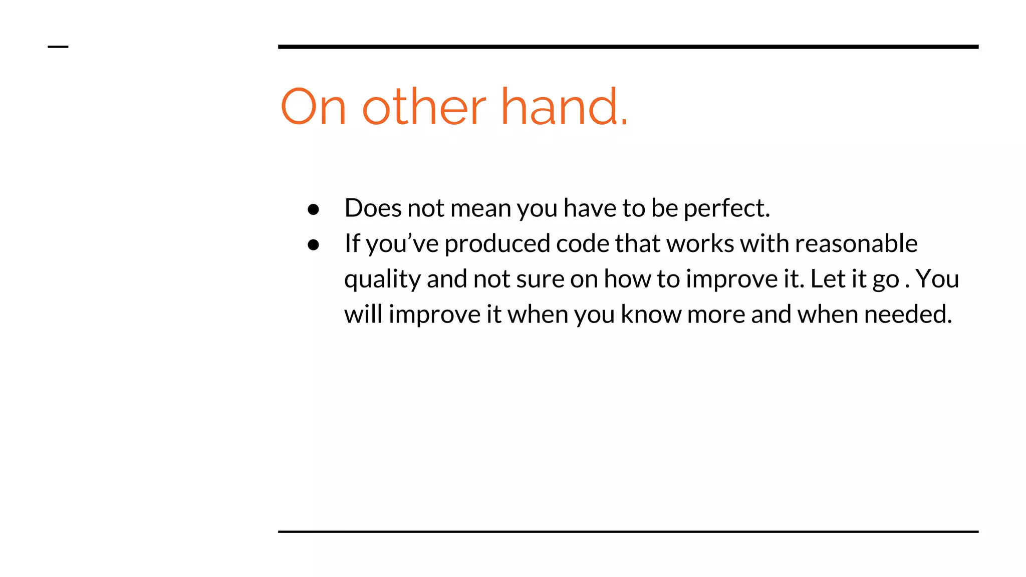 On other hand.
● Does not mean you have to be perfect.
● If you’ve produced code that works with reasonable
quality and not sure on how to improve it. Let it go . You
will improve it when you know more and when needed.
 