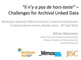 Meeting on Semantic Web and Archives, Libraries and Museums
Fundación Ramón Areces, Madrid, Spain. 10th April 2014
Adrian Stevenson
Senior Technical Innovations Coordinator
Mimas, University of Manchester, UK
@adrianstevenson
“Il n’y a pas de hors-texte” –
Challenges for Archival Linked Data
 