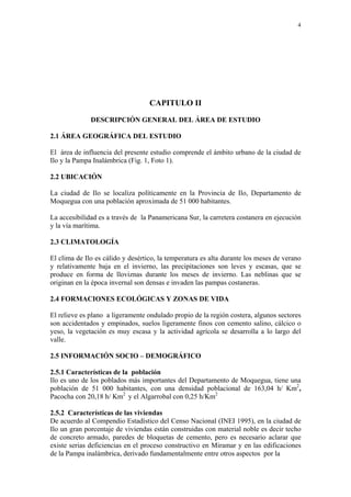 4




                                   CAPITULO II

              DESCRIPCIÓN GENERAL DEL ÁREA DE ESTUDIO

2.1 ÁREA GEOGRÁFICA DEL ESTUDIO

El área de influencia del presente estudio comprende el ámbito urbano de la ciudad de
Ilo y la Pampa Inalámbrica (Fig. 1, Foto 1).

2.2 UBICACIÓN

La ciudad de Ilo se localiza políticamente en la Provincia de Ilo, Departamento de
Moquegua con una población aproximada de 51 000 habitantes.

La accesibilidad es a través de la Panamericana Sur, la carretera costanera en ejecución
y la vía marítima.

2.3 CLIMATOLOGÍA

El clima de Ilo es cálido y desértico, la temperatura es alta durante los meses de verano
y relativamente baja en el invierno, las precipitaciones son leves y escasas, que se
produce en forma de lloviznas durante los meses de invierno. Las neblinas que se
originan en la época invernal son densas e invaden las pampas costaneras.

2.4 FORMACIONES ECOLÓGICAS Y ZONAS DE VIDA

El relieve es plano a ligeramente ondulado propio de la región costera, algunos sectores
son accidentados y empinados, suelos ligeramente finos con cemento salino, cálcico o
yeso, la vegetación es muy escasa y la actividad agrícola se desarrolla a lo largo del
valle.

2.5 INFORMACIÓN SOCIO – DEMOGRÁFICO

2.5.1 Características de la población
Ilo es uno de los poblados más importantes del Departamento de Moquegua, tiene una
población de 51 000 habitantes, con una densidad poblacional de 163,04 h/ Km2,
Pacocha con 20,18 h/ Km2 y el Algarrobal con 0,25 h/Km2

2.5.2 Características de las viviendas
De acuerdo al Compendio Estadístico del Censo Nacional (INEI 1995), en la ciudad de
Ilo un gran porcentaje de viviendas están construidas con material noble es decir techo
de concreto armado, paredes de bloquetas de cemento, pero es necesario aclarar que
existe serias deficiencias en el proceso constructivo en Miramar y en las edificaciones
de la Pampa inalámbrica, derivado fundamentalmente entre otros aspectos por la
 