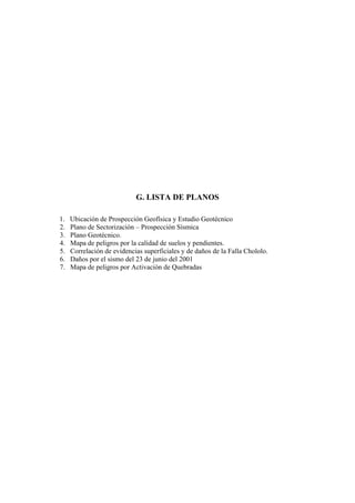 G. LISTA DE PLANOS

1.   Ubicación de Prospección Geofísica y Estudio Geotécnico
2.   Plano de Sectorización – Prospección Sísmica
3.   Plano Geotécnico.
4.   Mapa de peligros por la calidad de suelos y pendientes.
5.   Correlación de evidencias superficiales y de daños de la Falla Chololo.
6.   Daños por el sismo del 23 de junio del 2001
7.   Mapa de peligros por Activación de Quebradas
 