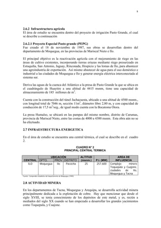 8




2.6.2 Infraestructura agrícola
El área de estudio se encuentra dentro del proyecto de irrigación Pasto Grande, el cual
se describe a continuación

2.6.2.1 Proyecto Especial Pasto grande (PEPG)
Fue creado el 18 de noviembre de 1987, sus obras se desarrollan dentro del
departamento de Moquegua, en las provincias de Mariscal Nieto e Ilo.

El principal objetivo es la reactivación agrícola con el mejoramiento de riego en las
áreas de cultivo existentes, incorporando tierras eriazas mediante riego presurizado en
Estuquiña, San Antonio, Jaguay, Rinconada, Hospicio y las lomas de Ilo, para abastecer
una agroindustria de exportación. Así mismo abastecer de agua para el uso doméstico e
industrial a las ciudades de Moquegua e Ilo y generar energía eléctrica interconectada al
sistema sur.

Deriva las aguas de la cuenca del Atlántico a la presa de Pasto Grande la que se ubica en
el cuadrángulo de Huaytire a una altitud de 4415 msnm, tiene una capacidad de
almacenamiento de 185 millones de m3.

Cuenta con la construcción del túnel Jachacuesta, ubicado a una altitud de 4500 msnm.,
con longitud total de 7046 m, sección 11m2, diámetro libre 2,80 m, y con capacidad de
conducción de 17,5 m3/seg., de igual modo cuenta con la Bocatoma Otora.

La presa Humalso, se ubicará en las pampas del mismo nombre, distrito de Carumas,
provincia de Mariscal Nieto, entre las costas de 4000 a 4300 msnm. Esta obra aún no se
ha efectuado.

2.7 INFRAESTRUCTURA ENERGETICA

En el área de estudio se encuentra una central térmica, el cual se describe en el cuadro
2.
                                                            CUADRO N° 2
                                                     PRINCIPAL CENTRAL TERMICA

               UBICACIÓN                                            ALTITUD                     AREA DE
CENTRAL DPTO.    PROV DISTRITO                                      (msnm.)   P.I. (MW)       INFLUENCIA
  ILO   Moquegua   Ilo  Pacocha                                       25      257,600     Complejo      minero
                                                                                          Toquepala y Cuajone,
                                                                                          ciudades   de    Ilo,
                                                                                          Moquegua y Tacna
Fuente: Compendio estadístico del departamento de Moquegua (1995)



2.8 ACTIVIDAD MINERA

En los departamentos de Tacna, Moquegua y Arequipa, se desarrolla actividad minera
principalmente dedicada a la explotación de cobre. Hay que mencionar que desde el
siglo XVIII, se tenía conocimiento de los depósitos de este metal, y es, recién a
mediados del siglo XX cuando se han empezado a desarrollar los grandes yacimientos
como Toquepala, y Cuajone.
 