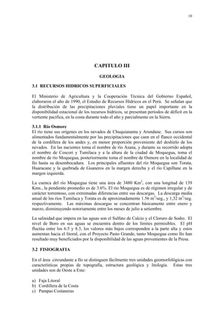 10




                                   CAPITULO III

                                     GEOLOGIA

3.1 RECURSOS HIDRICOS SUPERFICIALES

El Ministerio de Agricultura y la Cooperación Técnica del Gobierno Español,
elaboraron el año de 1990, el Estudio de Recursos Hídricos en el Perú. Se señalan que
la distribución de las precipitaciones pluviales tiene un papel importante en la
disponibilidad estacional de los recursos hídricos, se presentan períodos de déficit en la
vertiente pacífica, en la costa durante todo el año y parcialmente en la Sierra.

3.1.1 Río Osmore
El río tiene sus orígenes en los nevados de Chuquiananta y Arundane. Sus cursos son
alimentados fundamentalmente por las precipitaciones que caen en el flanco occidental
de la cordillera de los andes y, en menor proporción proveniente del deshielo de los
nevados. En las nacientes toma el nombre de río Asana, y durante su recorrido adopta
el nombre de Coscori y Tumilaca y a la altura de la ciudad de Moquegua, toma el
nombre de río Moquegua, posteriormente toma el nombre de Osmore en la localidad de
Ilo hasta su desembocadura. Los principales afluentes del río Moquegua son Torata,
Huaracane y la quebrada de Guaneros en la margen derecha y el río Capillune en la
margen izquierda.

La cuenca del río Moquegua tiene una área de 3480 Km2, con una longitud de 139
Kms., la pendiente promedio es de 3.6%. El río Moquegua es de régimen irregular y de
carácter torrentoso, con extremadas diferencias entre sus descargas. La descarga media
anual de los ríos Tumilaca y Torata es de aproximadamente 1.56 m3/seg., y 1,32 m3/seg.
respectivamente. Las máximas descargas se concentran básicamente entre enero y
marzo, disminuyendo notoriamente entre los meses de julio a setiembre.

La salinidad que impera en las aguas son el Sulfato de Calcio y el Cloruro de Sodio. El
nivel de Boro en sus aguas se encuentra dentro de los límites permisibles. El pH
fluctúa entre los 6.5 y 8.3, los valores más bajos corresponden a la parte alta y estos
aumentan hacia el litoral, con el Proyecto Pasto Grande, tanto Moquegua como Ilo han
resultado muy beneficiados por la disponibilidad de las aguas provenientes de la Presa.

3.2 FISIOGRAFIA

En el área circundante a Ilo se distinguen fácilmente tres unidades geomorfológicas con
características propias de topografía, estructura geológica y litología. Estas tres
unidades son de Oeste a Este:

a) Faja Litoral
b) Cordillera de la Costa
c) Pampas Costaneras
 