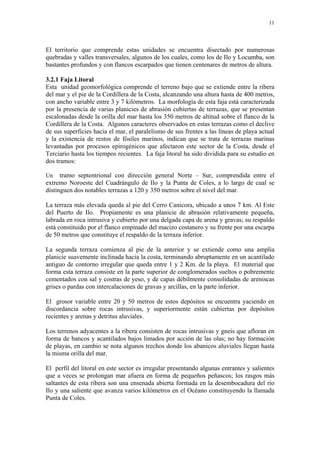 11




El territorio que comprende estas unidades se encuentra disectado por numerosas
quebradas y valles transversales, algunos de los cuales, como los de Ilo y Locumba, son
bastantes profundos y con flancos escarpados que tienen centenares de metros de altura.

3.2.1 Faja Litoral
Esta unidad geomorfológica comprende el terreno bajo que se extiende entre la ribera
del mar y el pie de la Cordillera de la Costa, alcanzando una altura hasta de 400 metros,
con ancho variable entre 3 y 7 kilómetros. La morfología de esta faja está caracterizada
por la presencia de varias planicies de abrasión cubiertas de terrazas, que se presentan
escalonadas desde la orilla del mar hasta los 350 metros de altitud sobre el flanco de la
Cordillera de la Costa. Algunos caracteres observados en estas terrazas como el declive
de sus superficies hacia el mar, el paralelismo de sus frentes a las líneas de playa actual
y la existencia de restos de fósiles marinos, indican que se trata de terrazas marinas
levantadas por procesos epirogénicos que afectaron este sector de la Costa, desde el
Terciario hasta los tiempos recientes. La faja litoral ha sido dividida para su estudio en
dos tramos:

Un    tramo septentrional con dirección general Norte – Sur, comprendida entre el
extremo Noroeste del Cuadrángulo de Ilo y la Punta de Coles, a lo largo de cual se
distinguen dos notables terrazas a 120 y 350 metros sobre el nivel del mar.

La terraza más elevada queda al pie del Cerro Canicora, ubicado a unos 7 km. Al Este
del Puerto de Ilo. Propiamente es una planicie de abrasión relativamente pequeña,
labrada en roca intrusiva y cubierto por una delgada capa de arena y gravas; su respaldo
está constituido por el flanco empinado del macizo costanero y su frente por una escarpa
de 50 metros que constituye el respaldo de la terraza inferior.

La segunda terraza comienza al pie de la anterior y se extiende como una amplia
planicie suavemente inclinada hacia la costa, terminando abruptamente en un acantilado
antiguo de contorno irregular que queda entre 1 y 2 Km. de la playa. El material que
forma esta terraza consiste en la parte superior de conglomerados sueltos o pobremente
cementados con sal y costras de yeso, y de capas débilmente consolidadas de areniscas
grises o pardas con intercalaciones de gravas y arcillas, en la parte inferior.

El grosor variable entre 20 y 50 metros de estos depósitos se encuentra yaciendo en
discordancia sobre rocas intrusivas, y superiormente están cubiertas por depósitos
recientes y arenas y detritus aluviales.

Los terrenos adyacentes a la ribera consisten de rocas intrusivas y gneis que afloran en
forma de bancos y acantilados bajos limados por acción de las olas; no hay formación
de playas, en cambio se nota algunos trechos donde los abanicos aluviales llegan hasta
la misma orilla del mar.

El perfil del litoral en este sector es irregular presentando algunas entrantes y salientes
que a veces se prolongan mar afuera en forma de pequeños peñascos; los rasgos más
saltantes de esta ribera son una ensenada abierta formada en la desembocadura del río
Ilo y una saliente que avanza varios kilómetros en el Océano constituyendo la llamada
Punta de Coles.
 
