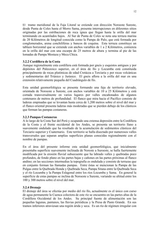 12




El tramo meridional de la Faja Litoral se extiende con dirección Noroeste Sureste,
desde Punta de Coles hasta el Morro Sama, presenta interrupciones en diferentes sitios
originadas por las estribaciones de roca ígnea que llegan hasta la orilla del mar
terminando en acantilados bajos. Al Sur de Punta de Coles se nota una terraza marina
de 20 Kilómetros de longitud conocida como la Pampa de Palo, que está formada por
conglomerados, arena conchilíferas y bancos de coquina. Esta terraza constituye un
tablazo horizontal que se extiende con anchos variables de 1 a 2 Kilómetros, comienza
en la orilla del mar con una escarpa de 25 metros de altura y termina al pie de las
lomadas de Pampa Mostaza y Meca Chica.

3.2.2 Cordillera de la Costa
Aunque regionalmente esta cordillera está formada por gneis y esquistos antiguos y por
depósitos del Paleozoico superior, en el área de Ilo y Locumba está constituida
principalmente de rocas plutónicas de edad Cretácea a Terciaria y por rocas volcánicas
y sedimentarias del Triásico y Jurásico. El gneis aflora a la orilla del mar en una
extensión relativamente pequeña del Cuadrángulo de Ilo.

Esta unidad geomorfológica se presenta formando una faja de territorio elevado,
orientada de Noroeste a Sureste, con anchos variables de 10 a 25 Kilómetros y está
cortada transversalmente en varios lugares por valles encañonados de algunos
centenares de metros de profundidad. El flanco que mira hacia el Pacífico consiste de
laderas empinadas que se levantan hasta cerca de 1,200 metros sobre el nivel del mar y
el flanco oriental presenta laderas más moderadas que se pierden debajo de los clásticos
que forman las pampas costaneras.

3.2.3 Pampas Costaneras
A lo largo de la Costa Sur del Perú y ocupando una extensa depresión entre la Cordillera
de la Costa y el frente occidental de los Andes, se presenta un territorio llano a
suavemente ondulado que ha resultado de la acumulación de sedimentos clásticos del
Terciario superior y Cuaternario. Este territorio se halla disectado por numerosos valles
transversales que separan amplias superficies planas conocidas regionalmente con el
nombre de pampas.

En el área del presente informe esta unidad geomorfológica, que inicialmente
presentaba superficie suavemente inclinada de Noreste a Suroeste, se halla fuertemente
modificada por la erosión fluvial subsecuente que ha labrado valles y quebradas poco
profundos, de fondo plano en las partes bajas y cañones en las partes próximas al flanco
andino; en las secciones intermedias la topografía es ondulada y consiste de terrazas que
en conjunto forman las llamadas pampas. Entre éstas se mencionan la Pampa de las
Pulgas entre la Quebrada Honda y Quebrada Seca, Pampa Sitana entre la Quebrada Seca
y el río Locumba y la Pampa Eslagonal entre los ríos Locumba y Sama. En general la
superficie de estas pampas se inclina de Noroeste a Sureste, variando su altitud entre los
100 y 300 metros sobre el nivel del mar.

3.2.4 Drenaje
El drenaje del área se efectúa por medio del río Ilo, actualmente es el único con curso
de agua permanente la Cuenca colectora de este río se encuentra en las partes altas de la
Cordillera Occidental de los Andes. Su principal fuente de alimentación son las
pequeñas lagunas, pantanos, las lluvias periódicas y la Presa de Pasto Grande. En sus
tramos inferiores atraviesan una región árida y seca. Es un río de régimen irregular con
 