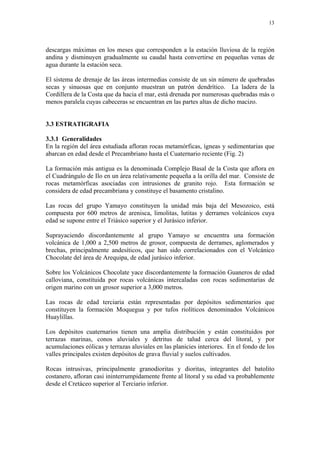 13




descargas máximas en los meses que corresponden a la estación lluviosa de la región
andina y disminuyen gradualmente su caudal hasta convertirse en pequeñas venas de
agua durante la estación seca.

El sistema de drenaje de las áreas intermedias consiste de un sin número de quebradas
secas y sinuosas que en conjunto muestran un patrón dendrítico. La ladera de la
Cordillera de la Costa que da hacia el mar, está drenada por numerosas quebradas más o
menos paralela cuyas cabeceras se encuentran en las partes altas de dicho macizo.


3.3 ESTRATIGRAFIA

3.3.1 Generalidades
En la región del área estudiada afloran rocas metamórficas, ígneas y sedimentarias que
abarcan en edad desde el Precambriano hasta el Cuaternario reciente (Fig. 2)

La formación más antigua es la denominada Complejo Basal de la Costa que aflora en
el Cuadrángulo de Ilo en un área relativamente pequeña a la orilla del mar. Consiste de
rocas metamórficas asociadas con intrusiones de granito rojo. Esta formación se
considera de edad precambriana y constituye el basamento cristalino.

Las rocas del grupo Yamayo constituyen la unidad más baja del Mesozoico, está
compuesta por 600 metros de arenisca, limolitas, lutitas y derrames volcánicos cuya
edad se supone entre el Triásico superior y el Jurásico inferior.

Suprayaciendo discordantemente al grupo Yamayo se encuentra una formación
volcánica de 1,000 a 2,500 metros de grosor, compuesta de derrames, aglomerados y
brechas, principalmente andesíticos, que han sido correlacionados con el Volcánico
Chocolate del área de Arequipa, de edad jurásico inferior.

Sobre los Volcánicos Chocolate yace discordantemente la formación Guaneros de edad
calloviana, constituida por rocas volcánicas intercaladas con rocas sedimentarias de
origen marino con un grosor superior a 3,000 metros.

Las rocas de edad terciaria están representadas por depósitos sedimentarios que
constituyen la formación Moquegua y por tufos riolíticos denominados Volcánicos
Huaylillas.

Los depósitos cuaternarios tienen una amplia distribución y están constituidos por
terrazas marinas, conos aluviales y detritus de talud cerca del litoral, y por
acumulaciones eólicas y terrazas aluviales en las planicies interiores. En el fondo de los
valles principales existen depósitos de grava fluvial y suelos cultivados.

Rocas intrusivas, principalmente granodioritas y dioritas, integrantes del batolito
costanero, afloran casi ininterrumpidamente frente al litoral y su edad va probablemente
desde el Cretáceo superior al Terciario inferior.
 