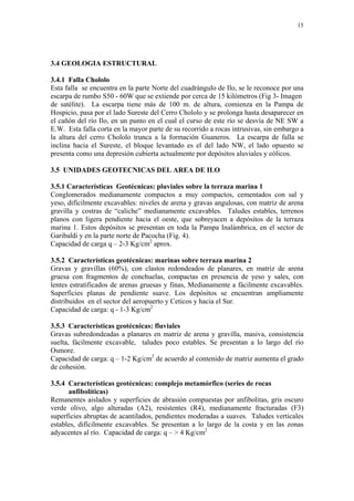 15




3.4 GEOLOGIA ESTRUCTURAL

3.4.1 Falla Chololo
Esta falla se encuentra en la parte Norte del cuadrángulo de Ilo, se le reconoce por una
escarpa de rumbo S50 - 60W que se extiende por cerca de 15 kilómetros (Fig 3- Imagen
de satélite). La escarpa tiene más de 100 m. de altura, comienza en la Pampa de
Hospicio, pasa por el lado Sureste del Cerro Chololo y se prolonga hasta desaparecer en
el cañón del río Ilo, en un punto en el cual el curso de este río se desvía de NE SW a
E.W. Esta falla corta en la mayor parte de su recorrido a rocas intrusivas, sin embargo a
la altura del cerro Chololo trunca a la formación Guaneros. La escarpa de falla se
inclina hacia el Sureste, el bloque levantado es el del lado NW, el lado opuesto se
presenta como una depresión cubierta actualmente por depósitos aluviales y eólicos.

3.5 UNIDADES GEOTECNICAS DEL AREA DE ILO

3.5.1 Características Geotécnicas: pluviales sobre la terraza marina 1
Conglomerados medianamente compactos a muy compactos, cementados con sal y
yeso, difícilmente excavables: niveles de arena y gravas angulosas, con matriz de arena
gravilla y costras de “caliche” medianamente excavables. Taludes estables, terrenos
planos con ligera pendiente hacia el oeste, que sobreyacen a depósitos de la terraza
marina 1. Estos depósitos se presentan en toda la Pampa Inalámbrica, en el sector de
Garibaldi y en la parte norte de Pacocha (Fig. 4).
Capacidad de carga q – 2-3 Kg/cm2 aprox.

3.5.2 Características geotécnicas: marinas sobre terraza marina 2
Gravas y gravillas (60%), con clastos redondeados de planares, en matriz de arena
gruesa con fragmentos de conchuelas, compactas en presencia de yeso y sales, con
lentes estratificados de arenas gruesas y finas, Medianamente a fácilmente excavables.
Superficies planas de pendiente suave. Los depósitos se encuentran ampliamente
distribuidos en el sector del aeropuerto y Ceticos y hacia el Sur.
Capacidad de carga: q - 1-3 Kg/cm2

3.5.3 Características geotécnicas: fluviales
Gravas subredondeadas a planares en matriz de arena y gravilla, masiva, consistencia
suelta, fácilmente excavable, taludes poco estables. Se presentan a lo largo del río
Osmore.
Capacidad de carga: q – 1-2 Kg/cm2 de acuerdo al contenido de matriz aumenta el grado
de cohesión.

3.5.4 Características geotécnicas: complejo metamórfico (series de rocas
      anfibolíticas)
Remanentes aislados y superficies de abrasión compuestas por anfibolitas, gris oscuro
verde olivo, algo alteradas (A2), resistentes (R4), medianamente fracturadas (F3)
superficies abruptas de acantilados, pendientes moderadas a suaves. Taludes verticales
estables, difícilmente excavables. Se presentan a lo largo de la costa y en las zonas
adyacentes al río. Capacidad de carga: q – > 4 Kg/cm2
 