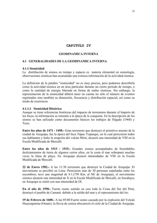 19




                                  CAPITULO IV

                            GEODINAMICA INTERNA

4.1 GENERALIDADES DE LA GEODINAMICA INTERNA

4.1.1 Sismicidad
La distribución de sismos en tiempo y espacio es materia elemental en sismología,
observaciones sísmicas han acumulado una extensa información de la actividad sísmica.

La definición de la palabra "sismicidad" no es muy precisa, pero podemos describirla
como la actividad sísmica en un área particular durante un cierto período de tiempo, o
como la cantidad de energía liberada en forma de ondas sísmicas. Sin embargo, la
representación de la sismicidad deberá tener en cuenta no sólo el número de eventos
registrados sino también su dimensión, frecuencia y distribución espacial, así como su
modo de ocurrencia.

4.1.1.1 Sismicidad Histórica
Aunque se tiene referencias históricas del impacto de terremotos durante el Imperio de
los Incas, la información se remonta a la época de la conquista. En la descripción de los
sismos se han utilizado como documentos básicos los trabajos de Silgado (1968) y
Tesis.

Entre los años de 1471 - 1490.- Gran terremoto que destruyó el primitivo asiento de la
ciudad de Arequipa, fue la época del Inca Túpac Yupanqui, en la cual perecieron todos
sus habitantes y hubo la erupción del volcán Misti, alcanzó una intensidad de VIII en la
Escala Modificada de Mercalli.

Entre los años de 1513 - 1515.- Grandes sismos acompañados de formidables
deslizamientos de tierra de algunos cerros altos, en la costa el mar sobrepasó muchas
veces la línea de playa. En Arequipa alcanzó intensidades de VIII en la Escala
Modificada de Mercalli.

22 de Enero 1582.- A las 11:30 terremoto que destruyó la Ciudad de Arequipa. El
movimiento se percibió en Lima. Perecieron más de 30 personas sepultadas entre los
escombros, tuvo una magnitud de 8.1.(750 Km. al NE de Arequipa), el movimiento
sísmico alcanzó una intensidad de X en la Escala Modificada de Mercalli, en Socabaya;
en Arequipa se sintió con una intensidad de IX.

En el año de 1590.- Fuerte sismo sentido en casi toda la Costa del Sur del Perú,
destruyó el pueblo de Camaná debido a la salida del mar y el represamiento del río.

19 de Febrero de 1600.- A las 05:00 Fuerte sismo causado por la explosión del Volcán
Huaynaputina (Omate), la lluvia de ceniza obscureció el cielo de la Ciudad de Arequipa,
 