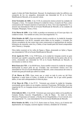 20




según el relato del Padre Bartolomé‚ Descaurt. Se desplomaron todos los edificios con
excepción de los m s pequeños, alcanzando una intensidad de XI en la Escala
Modificada de Mercalli, en la zona del volcán.

24 de Noviembre de 1604.- A las 13:30, la conmoción sísmica arruinó las ciudades de
Arequipa y Arica. Un tsunami destruyó la ciudad de Arica y el puerto de Pisco, como
consecuencia del Tsunami murieron 23 personas en Arica. Tuvo una magnitud de 7.8, y
alcanzó una intensidad de VIII en la Escala Modificada de Mercalli, en las ciudades de
Arequipa, Moquegua, Tacna y Arica.

31 de Marzo de 1650.- A las 14:00, se produjo un terremoto en el Cuzco que dejo a la
ciudad en ruinas. Fue sentido en Lima y tuvo una magnitud de 7.6.

20 de Octubre de 1687.- Gran movimiento sísmico ocurrido en la ciudad de Arequipa
aproximadamente a las 06:30. causando serios daños en los templos y viviendas, los
efectos secundarios de éste sismo trajo como consecuencia el agrietamiento de muchos
kilómetros de extensión, entre Ica y Cañete, el mar inundó parte del litoral comprendido
entre Chancay y Arequipa.

Otros daños ocasionó en los valles de Siguas y Majes, alcanzando en Aplao y Siguas
una intensidad de VIII en la Escala Modificada de Mercalli.

22 de Agosto de 1715.- A las 19:00 horas, en la ciudad de Arequipa ocurrió un gran
terremoto que sepultó a pequeños pueblos, por los derrumbes de las partes altas de los
cerros, alcanzando una intensidad de VII en la Escala Modificada de Mercalli, el
movimiento se sintió en Arica.

08 de Enero de 1725.- A las 08:00 horas, fuerte temblor remeció la ciudad de Arequipa
destruyendo la mayor parte de sus viviendas, éste movimiento sísmico tuvo una
intensidad de VII en la Escala Modificada de Mercalli, como consecuencia del sismo se
levantó una gran polvareda que cubrió la ciudad.

27 de Marzo de 1725.- Gran sismo que se sintió en toda la costa sur del Perú,
llegándose a sentir hasta el Callao, el pueblo de Camaná fue el que sufrió grandes
daños, el mar salió sobrepasándose la línea de playa.

13 de Mayo de 1784.- A las 07:35. Terremoto que arruinó la ciudad de Arequipa,
ocasionando graves daños en sus templos, murieron 54 personas, 500 heridos, tuvo una
magnitud de 8.4, en Arequipa alcanzó una intensidad de VII en la Escala Modificada de
Mercalli.

10 de Julio de 1821.- A las 05:00. Terremoto que causó graves daños en los pueblos de
Camaná, Ocoña, Caravelí, Chuquibamba y valle de Majes. Se sintió en Lima.
Murieron 70 personas en Camaná y Ocoña, 60 en Chuquibamba y 32 en Caravelí, tuvo
una magnitud de 7.9, y una intensidad de VII en la Escala Modificada de Mercalli.

08 de Octubre de 1831.- A las 21:15, fuerte sismo en Tacna, Arica y en el interior del
departamento. de Arequipa, ocasionó algunas víctimas y alrededor de 32 heridos.
 