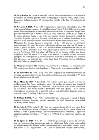 21




18 de Setiembre de 1833.- A las 05:45 violento movimiento sísmico que ocasionó la
destrucción de Tacna y grandes daños en Moquegua, Arequipa, Sama, Arica, Torata,
Locumba e Ilabaya, murieron 18 personas; fue‚ sentido en La Paz y Cochabamba, en
Bolivia.

13 de Agosto de 1868.- A las 16:45. Este terremoto alcanzó una intensidad de grado XI
y fue acompañado de tsunami. Según el historiador Toribio Polo (1904), este terremoto
es uno de los mayores que se han verificado en el Perú desde su conquista. El epicentro
posiblemente estuvo en el Puerto de Arica, se sintió hasta unos 1400 Kms. al norte y a
la misma distancia hacia el sur. Este movimiento sísmico destruyó la ciudad de
Arequipa, llegando a producir fracturas en los cerros de la caldera, inmediatos a los
baños de Yura. Este movimiento sísmico ocasionó fuerte destrucción en Arica, Tacna,
Moquegua, Ilo, Torata, Iquique y Arequipa. A las 17:37 empezó un impetuoso
desbordamiento del mar. La primera ola sísmica alcanzó una altura de 12 metros y
arrasó el puerto de Arica. A las 18:30, el mar irrumpió nuevamente con olas de 16
metros de altura, finalmente a las 19:10, se produjo la tercera ola sísmica que varó la
corbeta América de 1560 toneladas y el Wateree de los Estados Unidos, que fueron
arrojados a unos 300 metros de la playa tierra adentro. Las salidas del mar, arrasaron
gran parte del litoral peruano y chileno, muriendo en Chala 30 personas y en Arica unas
300 personas. La agitación del océano llegó hasta California, Hawai, Yokohama,
Filipinas, Sidney y Nueva Zelandia.

En Moquegua murieron 150 personas, en Arequipa 10 y en Tacna 3, se contaron como
300 movimientos sísmicos o réplicas hasta el 25 de agosto, tuvo una magnitud de 8.6.

03 de Noviembre de 1869.- A las 19:30 horas se produjo un fuerte temblor local en
arequipa que causó deterioros en los edificios, alcanzando una intensidad de VI en la
Escala Modificada de Mercalli.

09 de Mayo de 1877.- A las 20:28. Un violento sismo que sacudió y averió las
poblaciones de Ilo, Arica, Mollendo y otras. Se produjo un tsunami que inundó el
puerto de Ilo y destruyó parte del ferrocarril. En la ciudad de Arica el mar avanzó m s
de 600 metros. Esa misma noche se produjeron como 100 r‚plicas. La ola sísmica
originada por esa conmoción se extendió casi por todo el Pacífico, llegando hasta las
costas de Nueva Zelandia y Yokohoma, en Japón.

04 de Mayo de 1906.- A las 19:36. Fuerte temblor en Mollendo, en la ciudad de Tacna
ocasionó derrumbes de casas y paredes cuarteadas. Se sintió fuertemente en la ciudad
de Arica y aún en Iquique.

28 de Julio de 1913.- A las 01:40. Este movimiento sísmico afectó gran parte de la
costa sur situada entre Chala y Mollendo, causando roturas de tres cables submarinos
frente a la costa, lo que se atribuyó a un deslizamiento del talud submarino. La posición
geográfica del epicentro fue de -17º Lat. S. y -74º long. W, y alcanzó una magnitud de
7.0.

06 de Agosto de 1913.- A las 17:13. Terremoto que destruyó la ciudad de Caravelí,
este movimiento produjo desplome de todos los edificios de dicha ciudad y derrumbes
de las laderas del valle. Hubo 4 heridos, además afectó otras poblaciones situadas más al
Sur como la de Chuquibamba. En Atico se destruyeron muchas edificaciones,
 