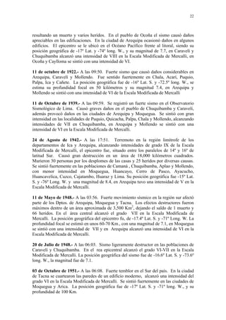 22




resultando un muerto y varios heridos. En el pueblo de Ocoña el sismo causó daños
apreciables en las edificaciones. En la ciudad de Arequipa ocasionó daños en algunos
edificios. El epicentro se le ubicó en el Océano Pacífico frente al litoral, siendo su
posición geográfica de -17º Lat. y -74º long. W., y su magnitud de 7.7, en Caravelí y
Chuquibamba alcanzó una intensidad de VIII en la Escala Modificada de Mercalli, en
Ocoña y Caylloma se sintió con una intensidad de VI.

11 de octubre de 1922.- A las 09:50. Fuerte sismo que causó daños considerables en
Arequipa, Caravelí y Mollendo. Fue sentido fuertemente en Chala, Acarí, Puquio,
Palpa, Ica y Cañete. La posición geográfica fue de -16º Lat. S. y -72.5º long. W., se
estima su profundidad focal en 50 kilómetros y su magnitud 7.4, en Arequipa y
Mollendo se sintió con una intensidad de VI de la Escala Modificada de Mercalli

11 de Octubre de 1939.- A las 09:59. Se registró un fuerte sismo en el Observatorio
Sismológico de Lima. Causó graves daños en el pueblo de Chuquibamba y Caravelí,
además provocó daños en las ciudades de Arequipa y Moquegua. Se sintió con gran
intensidad en las localidades de Puquio, Quicacha, Palpa, Chala y Mollendo, alcanzando
intensidades de VII en Chuquibamba, en Arequipa y Mollendo se sintió con una
intensidad de VI en la Escala Modificada de Mercalli.

24 de Agosto de 1942.- A las 17:51. Terremoto en la región limítrofe de los
departamentos de Ica y Arequipa, alcanzando intensidades de grado IX de la Escala
Modificada de Mercalli, el epicentro fue‚ situado entre los paralelos de 14º y 16º de
latitud Sur. Causó gran destrucción en un área de 18,000 kilómetros cuadrados.
Murieron 30 personas por los desplomes de las casas y 25 heridos por diversas causas.
Se sintió fuertemente en las poblaciones de Camaná , Chuquibamba, Aplao y Mollendo,
con menor intensidad en Moquegua, Huancayo, Cerro de Pasco, Ayacucho,
Huancavelíca, Cuzco, Cajatambo, Huaraz y Lima. Su posición geográfica fue -15º Lat.
S. y -76º Long. W. y una magnitud de 8.4, en Arequipa tuvo una intensidad de V en la
Escala Modificada de Mercalli.

11 de Mayo de 1948.- A las 03:56. Fuerte movimiento sísmico en la región sur afectó
parte de los Dptos. de Arequipa, Moquegua y Tacna. Los efectos destructores fueron
máximos dentro de un área aproximada de 3,500 Km2, dejando el saldo de 1 muerto y
66 heridos. En el área central alcanzó el grado VII en la Escala Modificada de
Mercalli. La posición geográfica del epicentro fu‚ de -17.4º Lat. S. y -71º Long. W. La
profundidad focal se estimó en unos 60-70 Km., con una magnitud de 7.1, en Moquegua
se sintió con una intensidad de VII y en Arequipa alcanzó una intensidad de VI en la
Escala Modificada de Mercalli.

20 de Julio de 1948.- A las 06:03. Sismo ligeramente destructor en las poblaciones de
Caravelí y Chuquibamba. En el rea epicentral alcanzó el grado VI-VII en la Escala
Modificada de Mercalli. La posición geográfica del sismo fue de -16.6º Lat. S. y -73.6º
long. W., la magnitud fue de 7.1.

03 de Octubre de 1951.- A las 06:08. Fuerte temblor en el Sur del país. En la ciudad
de Tacna se cuartearon las paredes de un edificio moderno, alcanzó una intensidad del
grado VI en la Escala Modificada de Mercalli. Se sintió fuertemente en las ciudades de
Moquegua y Arica. La posición geográfica fue de -17º Lat. S. y -71º long. W., y su
profundidad de 100 Km.
 