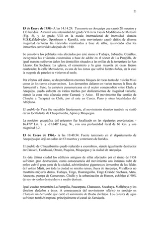 23




15 de Enero de 1958.- A las 14:14:29. Terremoto en Arequipa que causó 28 muertos y
133 heridos. Alcanzó una intensidad del grado VII en la Escala Modificada de Mercalli
(Fig. 5), y de grado VIII en la escala internacional de intensidad sísmica
M.S.K.(Medvedev, Sponheuer y Karnik), este movimiento causó daños de diversa
magnitud en todas las viviendas construidas a base de sillar, resistiendo sólo los
inmuebles construidos después de 1940.

Se considera los poblados más afectados por este sismo a Tiabaya, Sabandia, Cerrillos,
incluyendo las viviendas construidas a base de adobe en el sector de La Pampilla, de
igual manera sufrieron daños los domicilios situados a las orillas de la torrentera de San
Lázaro; En Sachaca: La iglesia, el cementerio y la gran mayoría de casas fueron
cuarteadas; la calle Mercaderes, es una de las zonas que sufrió fuertes daños, en la cual
la mayoría de paredes se vinieron al suelo.

Por efectos del sismo, se desprendieron enormes bloques de rocas tanto del volcán Misti
como de los cerros circunvecinos. Los derrumbes dañaron en varios tramos la línea de
ferrocarril a Puno, la carretera panamericana en el sector comprendido entre Chala y
Arequipa, quedó cubierta en varios trechos por deslizamientos de magnitud variable,
siendo la zona más afectada entre Camaná y Atico. El movimiento fue sentido de
Chincha a Tarapacá en Chile, por el este en Cusco, Puno y otras localidades del
Altiplano.

El pueblo de Yura fue sacudido fuertemente, el movimiento sísmico también se sintió
en las localidades de Chuquibamba, Aplao y Moquegua.

La posición geográfica del epicentro fue localizado en las siguientes coordenadas: -
16.479º Lat. S. y -71.648º Long. W., con una profundidad focal de 60 Km. y una
magnitud 6.2.

13 de Enero de 1960.- A las 10:40:34. Fuerte terremoto en el departamento de
Arequipa que dejó un saldo de 63 muertos y centenares de heridos.

El pueblo de Chuquibamba quedó reducido a escombros, siendo igualmente destructor
en Caravelí, Cotahuasi, Omate, Puquina, Moquegua y la ciudad de Arequipa.

En ésta última ciudad los edificios antiguos de sillar afectados por el sismo de 1958
sufrieron gran destrucción, como consecuencia del movimiento una inmensa nube de
polvo cubrió gran parte de la ciudad, advirtiéndose gigantescos derrumbes de las faldas
del volcán Misti, por toda la ciudad se miraba ruinas; fuera de Arequipa, Miraflores no
mostraba mayores daños. Tiabaya, Tingo, Huaranguillo, Tingo Grande, Sachaca, Alata,
Arancota, pampa de Camarones, Chullo y la urbanización de Hunter, exhibían el 90%
de sus viviendas destruidas o a medio destruir.

Igual cuadro presentaba La Pampilla, Paucarpata, Characato, Socabaya, Mollebaya y los
distritos aledaños a éstos. A consecuencia del movimiento telúrico se produjo en
Charcani un derrumbe que cortó el suministro de fluido eléctrico. Los canales de agua
sufrieron también ruptura, principalmente el canal de Zamácola.
 