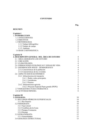 CONTENIDO


                                                              Pág.

RESUMEN

Capítulo I
1. INTRODUCCION                                                 1
    1.1 ANTECEDENTES                                            1
    1.2 OBJETIVOS                                               1
    1.3 METODOLOGIA                                             2
        1.3.1 Trabajo bibliográfico                             2
        1.3.2 Trabajo de campo                                  2
        1.3.3 Gabinete                                          2
     1.4 BASE CARTOGRÁFICA                                      3

Capítulo II
2. DESCRIPCIÓN GENERAL DEL ÁREA DE ESTUDIO                      4
   2.1 ÁREA GEOGRÁFICA DE ESTUDIO                               4
   2.2 UBICACIÓN                                                4
   2.3 CLIMATOLOGÍA                                             4
   2.4 FORMACIONES ECOLÓGICAS Y ZONAS DE VIDA                   4
   2.5 INFORMACIÓN SOCIO – DEMOGRÁFICO                          4
        2.5.1 Características de la población                   4
        2.5.2 Características de las viviendas                  4
   2.6 ASPECTO SOCIO-ECONÓMICO                                  7
        2.6.1 Infraestructura de transporte                     7
              2.6.1.1 Redes viales principales                  7
              2.6.1.2 Aeródromo                                 7
              2.6.1.3 Puertos                                   7
        2.6.2 Infraestructura agrícola                          8
              2.6.2.1 Proyecto Especial Pasto grande (PEPG)     8
    2.7 INFRAESTRUCTURA ENERGÉTICA                              8
    2.8 ACTIVIDAD MINERA                                        8

Capítulo III
3. GEOLOGIA                                                    10
   3.1 RECURSOS HÍDRICOS SUPERFICIALES                         10
       3.1.1 Río Osmore                                        10
   3.2 FISIOGRAFÍA                                             10
       3.2.1 Faja Litoral                                      11
       3.2.2 Cordillera de la Costa                            12
       3.2.3 Pampas Costaneras                                 12
       3.2.4 Drenaje                                           12
   3.3 ESTRATIGRAFÍA                                           13
       3.3.1 Generalidades                                     13
   3.4 GEOLOGIA ESTRUCTURAL                                    15
 