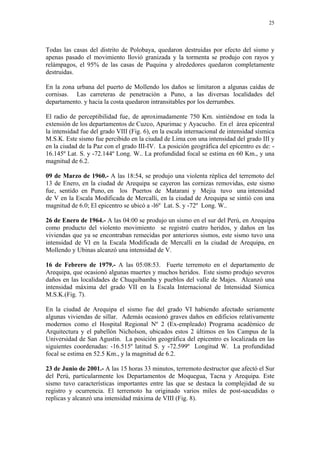 25




Todas las casas del distrito de Polobaya, quedaron destruidas por efecto del sismo y
apenas pasado el movimiento llovió granizada y la tormenta se produjo con rayos y
relámpagos, el 95% de las casas de Puquina y alrededores quedaron completamente
destruidas.

En la zona urbana del puerto de Mollendo los daños se limitaron a algunas caídas de
cornisas. Las carreteras de penetración a Puno, a las diversas localidades del
departamento. y hacia la costa quedaron intransitables por los derrumbes.

El radio de perceptibilidad fue‚ de aproximadamente 750 Km. sintiéndose en toda la
extensión de los departamentos de Cuzco, Apurimac y Ayacucho. En el área epicentral
la intensidad fue del grado VIII (Fig. 6), en la escala internacional de intensidad sísmica
M.S.K. Este sismo fue percibido en la ciudad de Lima con una intensidad del grado III y
en la ciudad de la Paz con el grado III-IV. La posición geográfica del epicentro es de: -
16.145º Lat. S. y -72.144º Long. W.. La profundidad focal se estima en 60 Km., y una
magnitud de 6.2.

09 de Marzo de 1960.- A las 18:54, se produjo una violenta réplica del terremoto del
13 de Enero, en la ciudad de Arequipa se cayeron las cornizas removidas, este sismo
fue‚ sentido en Puno, en los Puertos de Matarani y Mejia tuvo una intensidad
de V en la Escala Modificada de Mercalli, en la ciudad de Arequipa se sintió con una
magnitud de 6.0; El epicentro se ubicó a -l6º Lat. S. y -72º Long. W..

26 de Enero de 1964.- A las 04:00 se produjo un sismo en el sur del Perú, en Arequipa
como producto del violento movimiento se registró cuatro heridos, y daños en las
viviendas que ya se encontraban remecidas por anteriores sismos, este sismo tuvo una
intensidad de VI en la Escala Modificada de Mercalli en la ciudad de Arequipa, en
Mollendo y Ubinas alcanzó una intensidad de V.

16 de Febrero de 1979.- A las 05:08:53. Fuerte terremoto en el departamento de
Arequipa, que ocasionó algunas muertes y muchos heridos. Este sismo produjo severos
daños en las localidades de Chuquibamba y pueblos del valle de Majes. Alcanzó una
intensidad máxima del grado VII en la Escala Internacional de Intensidad Sísmica
M.S.K.(Fig. 7).

En la ciudad de Arequipa el sismo fue del grado VI habiendo afectado seriamente
algunas viviendas de sillar. Además ocasionó graves daños en edificios relativamente
modernos como el Hospital Regional Nº 2 (Ex-empleado) Programa académico de
Arquitectura y el pabellón Nicholson, ubicados estos 2 últimos en los Campus de la
Universidad de San Agustín. La posición geográfica del epicentro es localizada en las
siguientes coordenadas: -16.515º latitud S. y -72.599º Longitud W. La profundidad
focal se estima en 52.5 Km., y la magnitud de 6.2.

23 de Junio de 2001.- A las 15 horas 33 minutos, terremoto destructor que afectó el Sur
del Perú, particularmente los Departamentos de Moquegua, Tacna y Arequipa. Este
sismo tuvo características importantes entre las que se destaca la complejidad de su
registro y ocurrencia. El terremoto ha originado varios miles de post-sacudidas o
replicas y alcanzó una intensidad máxima de VIII (Fig. 8).
 
