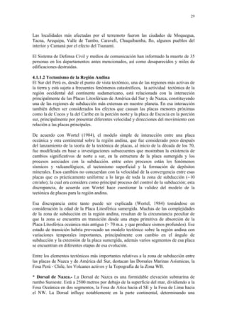 29




Las localidades más afectadas por el terremoto fueron las ciudades de Moquegua,
Tacna, Arequipa, Valle de Tambo, Caravelí, Chuquibamba, Ilo, algunos pueblos del
interior y Camaná por el efecto del Tsunami.

El Sistema de Defensa Civil y medios de comunicación han informado la muerte de 35
personas en los departamentos antes mencionados, así como desaparecidos y miles de
edificaciones destruidas.

4.1.1.2 Tectonismo de la Región Andina
El Sur del Perú es, desde el punto de vista tectónico, una de las regiones más activas de
la tierra y está sujeta a frecuentes fenómenos catastróficos, la actividad tectónica de la
región occidental del continente sudamericano, está relacionada con la interacción
principalmente de las Placas Litosféricas de América del Sur y de Nazca, constituyendo
una de las regiones de subducción más extensas en nuestro planeta. En esa interacción
también deben ser considerados los efectos que causan las placas menores próximas
como la de Cocos y la del Caribe en la porción norte y la placa de Escocia en la porción
sur, principalmente por presentar diferentes velocidad y direcciones del movimiento con
relación a las placas principales.

De acuerdo con Wortel (1984), el modelo simple de interacción entre una placa
oceánica y otra continental sobre la región andina, que fue considerado poco después
del lanzamiento de la teoría de la tectónica de placas, al inicio de la década de los 70,
fue modificada en base a investigaciones subsecuentes que mostraban la existencia de
cambios significativos de norte a sur, en la estructura de la placa sumergida y los
procesos asociados con la subducción. entre estos procesos están los fenómenos
sísmicos y vulcanológicos, el tectonismo superficial y la formación de depósitos
minerales. Esos cambios no concuerdan con la velocidad de la convergencia entre esas
placas que es prácticamente uniforme a lo largo de toda la zona de subducción (~10
cm/año), la cual era considera como principal proceso del control de la subducción; esta
discrepancia, de acuerdo con Wortel hace cuestionar la validez del modelo de la
tectónica de placas para la región andina.

Esa discrepancia entre tanto puede ser explicada (Wortel, 1984) tomándose en
consideración la edad de la Placa Litosférica sumergida. Muchas de las complejidades
de la zona de subducción en la región andina, resultan de la circunstancia peculiar de
que la zona se encuentra en transición desde una etapa primitiva de absorción de la
Placa Litosférica oceánica más antigua (> 70 m.a. y que produce sismos profundos). Ese
estado de transición habría provocado un modelo tectónico sobre la región andina con
variaciones temporales importantes, principalmente con cambio en el ángulo de
subducción y la extensión de la placa sumergida, además varios segmentos de esa placa
se encuentran en diferentes etapas de esa evolución.

Entre los elementos tectónicos más importantes relativos a la zona de subducción entre
las placas de Nazca y de América del Sur, destacan las Dorsales Marinas Asísmicas, la
Fosa Perú - Chile, los Volcanes activos y la Topografía de la Zona WB.

* Dorsal de Nazca.- La Dorsal de Nazca es una formidable elevación submarina de
rumbo Suroeste. Está a 2500 metros por debajo de la superficie del mar, dividiendo a la
Fosa Oceánica en dos segmentos, la Fosa de Arica hacia el SE y la Fosa de Lima hacia
el NW. La Dorsal influye notablemente en la parte continental, determinando una
 