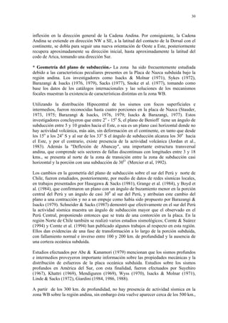 30




inflexión en la dirección general de la Cadena Andina. Por consiguiente, la Cadena
Andina se extiende en dirección NW a SE, a la latitud del contacto de la Dorsal con el
continente, se dobla para seguir una nueva orientación de Oeste a Este, posteriormente
recupera aproximadamente su dirección inicial, hasta aproximadamente la latitud del
codo de Arica, tomando una dirección Sur.

* Geometría del plano de subducción.- La zona ha sido frecuentemente estudiada
debido a las características peculiares presentes en la Placa de Nazca subduida bajo la
región andina. Los investigadores como Isacks & Molnar (1971), Sykes (1972),
Barazangi & Isacks (1976, 1979), Sacks (1977), Snoke et al. (1977), tomando como
base los datos de los catálogos internacionales y las soluciones de los mecanismos
focales muestran la existencia de características distintas en la zona WB.

Utilizando la distribución Hipocentral de los sismos con focos superficiales e
intermedios, fueron reconocidas hasta cuatro porciones en la placa de Nazca (Stauder,
1973, 1975; Barazangi & Isacks, 1976, 1979; Isacks & Barazangi, 1977). Estos
investigadores concluyeron que entre 2o - 15o S, el plano de Benioff tiene un ángulo de
subducción entre 5 y 10 grados hacia el Este, o sea es un plano casi horizontal donde no
hay actividad volcánica, más aún, sin deformación en el continente, en tanto que desde
los 15o a los 24o S y al sur de los 33o S el ángulo de subducción alcanza los 30o hacia
el Este, y por el contrario, existe presencia de la actividad volcánica (Jordan et al.,
1983). Además la "Deflexión de Abancay", una importante estructura transversal
andina, que comprende seis sectores de fallas discontinuas con longitudes entre 3 y 18
kms., se presenta al norte de la zona de transición entre la zona de subducción casi
horizontal y la porción con una subducción de 30O (Mercier et al, 1992).

Los cambios en la geometría del plano de subducción sobre el sur del Perú y norte de
Chile, fueron estudiados, posteriormente, por medio de datos de redes sísmicas locales,
en trabajos presentados por Hasegawa & Sacks (1981), Grange et al. (1984), y Boyd et
al. (1984), que confirmaron un plano con un ángulo de buzamiento menor en la porción
central del Perú y un ángulo de casi 300 al sur del Perú, y atribuían este cambio del
plano a una contracción y no a un empuje como había sido propuesto por Barazangi &
Isacks (1979). Schneider & Sacks (1987) demostró que efectivamente en el sur del Perú
la actividad sísmica muestra un ángulo de subducción mayor que el observado en el
Perú Central, proponiendo entonces que se trata de una contorción en la placa. En la
región Norte de Chile también se realizó varios estudios sismológicos; Comte & Suárez
(1994) y Comte et al. (1994) han publicado algunos trabajos al respecto en esta región.
Ellos dan evidencias de una fase de transformación a lo largo de la porción subduida,
con fallamiento normal e inverso entre 100 y 200 km. de profundidad y la ausencia de
una corteza oceánica subduida.

Estudios efectuados por Abe & Kanamori (1979) mencionan que los sismos profundos
e intermedios proveyeron importante información sobre las propiedades mecánicas y la
distribución de esfuerzos de la placa oceánica subduida. Estudios sobre los sismos
profundos en América del Sur, con esta finalidad, fueron efectuados por Suyehiro
(1967), Khattri (1969), Mendiguren (1969), Wyss (1970), Isacks & Molnar (1971),
Linde & Sacks (1972), Giardini (1984, 1986, 1988).

A partir de los 300 km. de profundidad, no hay presencia de actividad sísmica en la
zona WB sobre la región andina, sin embargo ésta vuelve aparecer cerca de los 500 km.,
 