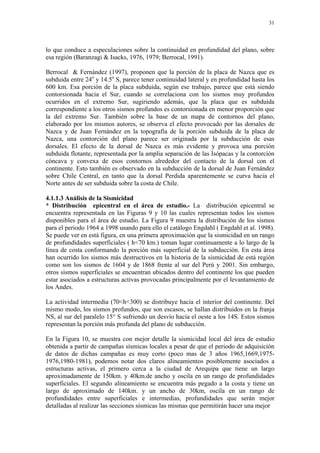 31




lo que conduce a especulaciones sobre la continuidad en profundidad del plano, sobre
esa región (Baranzagi & Isacks, 1976, 1979; Berrocal, 1991).

Berrocal & Fernández (1997), proponen que la porción de la placa de Nazca que es
subduida entre 24o y 14.5o S, parece tener continuidad lateral y en profundidad hasta los
600 km. Esa porción de la placa subduida, según ese trabajo, parece que está siendo
contorsionada hacia el Sur, cuando se correlaciona con los sismos muy profundos
ocurridos en el extremo Sur, sugiriendo además, que la placa que es subduida
correspondiente a los otros sismos profundos es contorsionada en menor proporción que
la del extremo Sur. También sobre la base de un mapa de contornos del plano,
elaborado por los mismos autores, se observa el efecto provocado por las dorsales de
Nazca y de Juan Fernández en la topografía de la porción subduida de la placa de
Nazca, una contorción del plano parece ser originada por la subducción de esas
dorsales. El efecto de la dorsal de Nazca es más evidente y provoca una porción
subduida flotante, representada por la amplia separación de las Isópacas y la contorción
cóncava y convexa de esos contornos alrededor del contacto de la dorsal con el
continente. Esto también es observado en la subducción de la dorsal de Juan Fernández
sobre Chile Central, en tanto que la dorsal Perdida aparentemente se curva hacia el
Norte antes de ser subduida sobre la costa de Chile.

4.1.1.3 Análisis de la Sismicidad
* Distribución epicentral en el área de estudio.- La distribución epicentral se
encuentra representada en las Figuras 9 y 10 las cuales representan todos los sismos
disponibles para el área de estudio. La Figura 9 muestra la distribución de los sismos
para el periodo 1964 a 1998 usando para ello el catálogo Engdahl ( Engdahl et al. 1998).
Se puede ver en está figura, en una primera aproximación que la sismicidad en un rango
de profundidades superficiales ( h<70 km.) toman lugar continuamente a lo largo de la
línea de costa conformando la porción más superficial de la subducción. En esta área
han ocurrido los sismos más destructivos en la historia de la sismicidad de está región
como son los sismos de 1604 y de 1868 frente al sur del Perú y 2001. Sin embargo,
otros sismos superficiales se encuentran ubicados dentro del continente los que pueden
estar asociados a estructuras activas provocadas principalmente por el levantamiento de
los Andes.

La actividad intermedia (70<h<300) se distribuye hacia el interior del continente. Del
mismo modo, los sismos profundos, que son escasos, se hallan distribuidos en la franja
NS, al sur del paralelo 15° S sufriendo un desvío hacia el oeste a los 14S. Estos sismos
representan la porción más profunda del plano de subducción.

En la Figura 10, se muestra con mejor detalle la sismicidad local del área de estudio
obtenida a partir de campañas sísmicas locales a pesar de que el periodo de adquisición
de datos de dichas campañas es muy corto (poco mas de 3 años 1965,1669,1975-
1976,1980-1981), podemos notar dos claros alineamientos posiblemente asociados a
estructuras activas, el primero cerca a la ciudad de Arequipa que tiene un largo
aproximadamente de 150km. y 40km.de ancho y oscila en un rango de profundidades
superficiales. El segundo alineamiento se encuentra más pegado a la costa y tiene un
largo de aproximado de 140km. y un ancho de 30km, oscila en un rango de
profundidades entre superficiales e intermedias, profundidades que serán mejor
detalladas al realizar las secciones sísmicas las mismas que permitirán hacer una mejor
 
