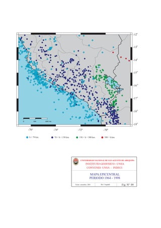 º
                                                                                                      -12Ê



                                                                                                         º
                                                                                                      -13Ê



                                                                                                         º
                                                                                                      -14Ê



                                                                                                         º
                                                                                                      -15Ê



                                                                                                         º
                                                                                                      -16Ê



                                                                                                         º
                                                                                                      -17Ê



                                                                                                         º
                                                                                                      -18Ê


0        100      200 km
                                                                                                         º
                                                                                                      -19Ê

    284Ê
     -76º                  286Ê
                            -74º                288Ê
                                                 -72º                     290Ê
                                                                           -70º                 292Ê
     h < 70 km.             70 < h < 150 km.        150 < h < 300 km.          300 > h km.




                                                      UNIVERSIDAD NACIONAL DE SAN AGUSTIN DE AREQUIPA
                                                             INSTITUTO GEOFISICO - UNSA
                                                              CONVENIO UNSA - INDECI

                                                                   MAPA EPICENTRAL
                                                                   PERIODO 1964 - 1998
                                               Fecha: setiembre, 2001     Ref.: Engdahl      Fig. Nº 09
 