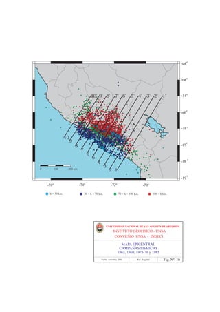 284Ê                    286Ê                          288Ê                        290Ê                     292Ê
-12Ê                                                                                                                         -12Êº



-13Ê                                                                                                                         -13Ê º



-14Ê                                            10' 9' 8'              7' 6'       5' 4'          3' 2'        1'               º
                                                                                                                             -14Ê



-15Ê                                                                                                                         -15Ê º



-16Ê                                                                                                                            º
                                                                                                                             -16Ê

                          10
                               9
                                                                                                                                º
-17Ê                               8                                                                                         -17Ê
                                       7
                                            6
                                                 5
-18Ê                                                 4                                                                          º
                                                                                                                             -18Ê
                                                             3
       0       100         200 km                                2 1
                                                                                                                                º
-19Ê                                                                                                                         -19Ê

           284Ê
            -76º                   286Ê
                                    -74º                         288Ê
                                                                  -72º                       290Ê
                                                                                              -70º                    292Ê
             h < 30 km.                    30 < h < 70 km.                70 < h < 100 km.              100 > h km.




                                                             UNIVERSIDAD NACIONAL DE SAN AGUSTIN DE AREQUIPA
                                                                     INSTITUTO GEOFISICO - UNSA
                                                                      CONVENIO UNSA - INDECI

                                                                           MAPA EPICENTRAL
                                                                          CAMPAÑAS SISMICAS
                                                                         1965, 1969, 1975-76 y 1985
                                                         Fecha: setiembre, 2001         Ref.: Engdahl           Fig. Nº 10
 