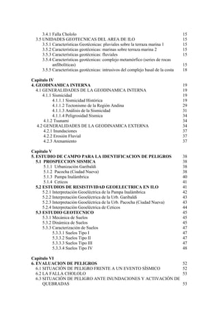 3.4.1 Falla Chololo                                                            15
  3.5 UNIDADES GEOTECNICAS DEL AREA DE ILO                                           15
      3.5.1 Características Geotécnicas: pluviales sobre la terraza marina 1         15
      3.5.2 Características geotécnicas: marinas sobre terraza marina 2              15
      3.5.3 Características geotécnicas: fluviales                                   15
      3.5.4 Características geotécnicas: complejo metamórfico (series de rocas
            anfibolíticas)                                                           15
      3.5.5 Características geotécnicas: intrusivos del complejo basal de la costa   18

Capítulo IV
4. GEODINAMICA INTERNA                                                               19
   4.1 GENERALIDADES DE LA GEODINAMICA INTERNA                                       19
       4.1.1 Sismicidad                                                              19
             4.1.1.1 Sismicidad Histórica                                            19
             4.1.1.2 Tectonismo de la Región Andina                                  29
             4.1.1.3 Análisis de la Sismicidad                                       31
             4.1.1.4 Peligrosidad Sísmica                                            34
       4.1.2 Tsunami                                                                 34
   4.2 GENERALIDADES DE LA GEODINAMICA EXTERNA                                       34
       4.2.1 Inundaciones                                                            37
       4.2.2 Erosión Fluvial                                                         37
       4.2.3 Arenamiento                                                             37

Capítulo V
5. ESTUDIO DE CAMPO PARA LA IDENTIFICACION DE PELIGROS                               38
   5.1 PROSPECCION SISMICA                                                           38
        5.1.1 Urbanización Garibaldi                                                 38
        5.1.2 Pacocha (Ciudad Nueva)                                                 38
        5.1.3 Pampa Inalámbrica                                                      40
        5.1.4 Ceticos                                                                41
   5.2 ESTUDIOS DE RESISTIVIDAD GEOELECTRICA EN ILO                                  41
       5.2.1 Interpretación Geoeléctrica de la Pampa Inalámbrica                     42
       5.2.2 Interpretación Geoeléctrica de la Urb. Garibaldi                        43
       5.2.3 Interpretación Geoeléctrica de la Urb. Pacocha (Ciudad Nueva)           43
       5.2.4 Interpretación Geoeléctrica de Ceticos                                  44
   5.3 ESTUDIO GEOTECNICO                                                            45
       5.3.1 Mecánica de Suelos                                                      45
       5.3.2 Dinámica de Suelos                                                      45
       5.3.3 Caracterización de Suelos                                               47
             5.3.3.1 Suelos Tipo I                                                   47
             5.3.3.2 Suelos Tipo II                                                  47
             5.3.3.3 Suelos Tipo III                                                 47
             5.3.3.4 Suelos Tipo IV                                                  48

Capítulo VI
6. EVALUACION DE PELIGROS                                                            52
   6.1 SITUACIÓN DE PELIGRO FRENTE A UN EVENTO SÍSMICO                               52
   6.2 LA FALLA CHOLOLO                                                              53
   6.3 SITUACIÓN DE PELIGRO ANTE INUNDACIONES Y ACTIVACIÓN DE
       QUEBRADAS                                                                     53
 