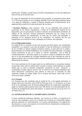 34




zonificación. También se puede notar actividad correspondiente a la zona de subducción
hacia el oeste de la línea de costa.

El rango de magnitudes de esta actividad es muy pequeño, se encuentran sismos desde
2.5 a 4.0 como se puede ver en el catálogo obtenido a través del reprocesamiento hecho
a los datos de Schneider y usando la fórmula obtenida para la determinación de la
magnitud (MD) a partir de la coda de duración de los sismos.

* Secciones Sísmicas.- Estas secciones (Fig. 11) son elaboradas para conocer la
morfología de las fuentes sismogénicas, a través de la distribución espacial de los
hipocentros, que son proyectados en planos verticales convenientemente orientados. El
análisis de las secciones sísmicas permitieron determinar que los sismos en las
cordilleras oceánicas son superficiales, en tanto que los sismos más profundos se
presentan en los márgenes activos de los continentes. En América del Sur son
superficiales en la zona de la Costa y profundos en el interior del continente.

4.1.1.4 Peligrosidad sísmica
La ciudad de Ilo se encuentra en una zona de gran actividad sísmica por consiguiente
susceptible a ser expuesta a esta clase de peligro, El tipo de edificación o construcción
de las viviendas no ofrecen ninguna resistencia sísmica, en gran parte de la ciudad y
particularmente en la Pampa Inalámbrica, las viviendas han sido construidas sin ningún
criterio antisísmico la que en el futuro se vuelven vulnerables, por la falta de
acondicionamiento y previsión cuando no se toma en cuenta la calidad de los suelos,
que es el caso preocupante de la Pampa Inalámbrica por el alto contenido de sales en
algunos sectores, que en el futuro podría ocasionar asentamientos o hundimientos por la
disolución de las mismas.

En el caso particular de Ilo la mayor parte de sus edificaciones se encuentran bastante
conservados sobre todo las edificaciones cercanas al puerto, adicionalmente se podría
indicar que su suelo es bastante competente, consistente en rocas intrusivas y
metamórficas excepto algunos sectores. Por el contrario en la Pampa Inalámbrica hay
serias deficiencias constructivas pero además su suelo por el contenido de sales
representa siempre un peligro latente de no tomarse previsiones sobre todo con los
servicios de agua y desague.

4.1.2 Tsunami
Los Tsunami han sido estudiadas para la ciudad de Ilo, se ha logrado determinar el
tiempo mínimo de ocurrencia para el SW de Perú que es de 5 a 10 minutos, en el caso
de Ilo se ha catalogado como de máxima peligrosidad por las condiciones topográficas,
según los cálculos podría penetrar hasta unos 400 metros en la desembocadura del río.
El plano de inundación por efecto del tsunami se calcula entre las curvas de nivel 15 a
20 metros (Fig. 12).

4.2 GENERALIDADES DE LA GEODINAMINA EXTERNA

La gran variedad de fenómenos naturales que ocurren en el Perú y en especial en la
zona sur, han moldeado a través de su historia una evolución en el desarrollo urbano,
agrícola, industrial, etc. Particularmente en el sector correspondiente a la ciudad de Ilo,
las amenazas a la que esta expuesta es la erosión fluvial, arenamientos, inundaciones y
activaciones de las quebradas.
 