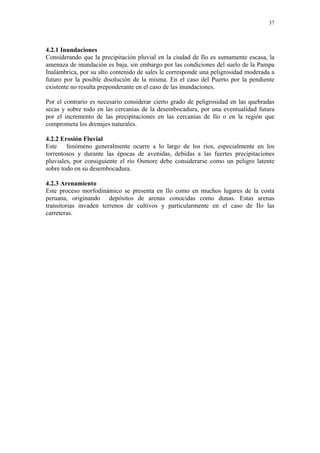 37




4.2.1 Inundaciones
Considerando que la precipitación pluvial en la ciudad de Ilo es sumamente escasa, la
amenaza de inundación es baja, sin embargo por las condiciones del suelo de la Pampa
Inalámbrica, por su alto contenido de sales le corresponde una peligrosidad moderada a
futuro por la posible disolución de la misma. En el caso del Puerto por la pendiente
existente no resulta preponderante en el caso de las inundaciones.

Por el contrario es necesario considerar cierto grado de peligrosidad en las quebradas
secas y sobre todo en las cercanías de la desembocadura, por una eventualidad futura
por el incremento de las precipitaciones en las cercanías de Ilo o en la región que
comprometa los drenajes naturales.

4.2.2 Erosión Fluvial
Este fenómeno generalmente ocurre a lo largo de los ríos, especialmente en los
torrentosos y durante las épocas de avenidas, debidas a las fuertes precipitaciones
pluviales, por consiguiente el río Osmore debe considerarse como un peligro latente
sobre todo en su desembocadura.

4.2.3 Arenamiento
Este proceso morfodinámico se presenta en Ilo como en muchos lugares de la costa
peruana, originando depósitos de arenas conocidas como dunas. Estas arenas
transitorias invaden terrenos de cultivos y particularmente en el caso de Ilo las
carreteras.
 