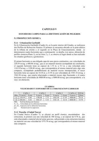 38




                                           CAPITULO V

       ESTUDIO DE CAMPO PARA LA IDENTIFICACIÓN DE PELIGROS

5.1 PROSPECCION SISMICA

5.1.1 Urbanización Garibaldi
En la Urbanización Garibaldi (Cuadro 6), en la parte interior del Estadio, se realizaron
dos Perfiles de Refracción Sísmica. El primero se encuentra ubicado en la pista atlética
de la tribuna de oriente y el segundo en la Playa de Estacionamiento, donde se
determinaron cuatro horizontes que a continuación se detalla; (ver anexo, ubicación de
perfiles sísmicos-Plano 1), en las fotos 2 y 3, se observa el lugar donde se han realizado
los estudios geofísicos y geotécnicos.

El primer horizonte es una delgada capa de unos pocos centímetros, con velocidades de
220.59 m/seg. a 606.06 m/seg., que es un material arenoso acompañado de conchuelas,
el segundo horizonte tiene un espesor de 1.73 m. a 5.3 m. y una velocidad entre
1141.67m/seg. a 1190.48 m/seg., que correspondería al mismo material pero algo más
compacto, acompañado probablemente de material rocoso intemperizado, el tercer
horizonte tiene un espesor de 14.18 m. a 21.95 m con velocidades de 3341.18 m/seg. a
3562.50 m/seg., que estaría relacionado a material rocoso algo fracturado y el cuarto
horizonte tiene velocidades de 4800.00 m/seg. a 5000.00 m/seg. que correspondería a la
roca sin alteración.


                              CUADRO 6
         VELOCIDADES Y ESPESORES DE LA URBANIZACION GARIBALDI

         CAPA 1                      CAPA 2               CAPA 3         CAPA 4    TOTAL
PRS. V1(m/s) Z1(m)               V2(m/s)  Z2(m)       V3(m/s)    Z3(m)   V4(m/s)   ∑Z(m)
 1   220.59   0.46               1190.48    1.73      3562.50    21.95   5000.00    24.14
 2   606.06   0.26               1041.67    5.35      3341.18    14.18   4800.00    19.79
PRS, Perfil de Refracción Sísmica
V1, V2,... Velocidades de los diferentes horizontes
Z1, Z2,.. Espesores de los diferentes horizontes
∑Z,        Sumatoria de los espesores

5.1.2 Pacocha (Ciudad Nueva)
En Ciudad Nueva (Cuadro 7), se efectuó un perfil sísmico, encontrándose dos
estructuras, la primera con una velocidad de 380 m/seg. y un espesor de 0.78 m., que
está relacionado a material aluvial areno gravoso, subyaciendo a esta estructura tenemos
un material con una velocidad de 1575.76 m/seg. que correspondería al mismo material
más compacto.
 