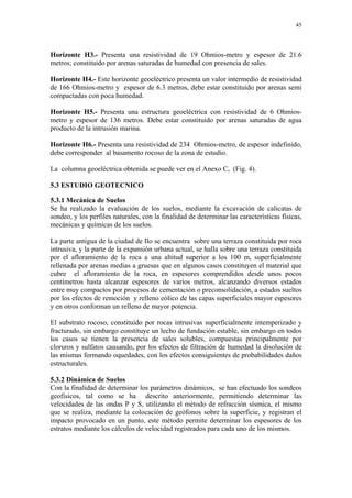 45




Horizonte H3.- Presenta una resistividad de 19 Ohmios-metro y espesor de 21.6
metros; constituido por arenas saturadas de humedad con presencia de sales.

Horizonte H4.- Este horizonte geoeléctrico presenta un valor intermedio de resistividad
de 166 Ohmios-metro y espesor de 6.3 metros, debe estar constituido por arenas semi
compactadas con poca humedad.

Horizonte H5.- Presenta una estructura geoeléctrica con resistividad de 6 Ohmios-
metro y espesor de 136 metros. Debe estar constituido por arenas saturadas de agua
producto de la intrusión marina.

Horizonte H6.- Presenta una resistividad de 234 Ohmios-metro, de espesor indefinido,
debe corresponder al basamento rocoso de la zona de estudio.

La columna geoeléctrica obtenida se puede ver en el Anexo C, (Fig. 4).

5.3 ESTUDIO GEOTECNICO

5.3.1 Mecánica de Suelos
Se ha realizado la evaluación de los suelos, mediante la excavación de calicatas de
sondeo, y los perfiles naturales, con la finalidad de determinar las características físicas,
mecánicas y químicas de los suelos.

La parte antigua de la ciudad de Ilo se encuentra sobre una terraza constituida por roca
intrusiva, y la parte de la expansión urbana actual, se halla sobre una terraza constituida
por el afloramiento de la roca a una altitud superior a los 100 m, superficialmente
rellenada por arenas medias a gruesas que en algunos casos constituyen el material que
cubre el afloramiento de la roca, en espesores comprendidos desde unos pocos
centímetros hasta alcanzar espesores de varios metros, alcanzando diversos estados
entre muy compactos por procesos de cementación o preconsolidación, a estados sueltos
por los efectos de remoción y relleno eólico de las capas superficiales mayor espesores
y en otros conforman un relleno de mayor potencia.

El substrato rocoso, constituido por rocas intrusivas superficialmente intemperizado y
fracturado, sin embargo constituye un lecho de fundación estable, sin embargo en todos
los casos se tienen la presencia de sales solubles, compuestas principalmente por
cloruros y sulfatos causando, por los efectos de filtración de humedad la disolución de
las mismas formando oquedades, con los efectos consiguientes de probabilidades daños
estructurales.

5.3.2 Dinámica de Suelos
Con la finalidad de determinar los parámetros dinámicos, se han efectuado los sondeos
geofísicos, tal como se ha descrito anteriormente, permitiendo determinar las
velocidades de las ondas P y S, utilizando el método de refracción sísmica, el mismo
que se realiza, mediante la colocación de geófonos sobre la superficie, y registran el
impacto provocado en un punto, este método permite determinar los espesores de los
estratos mediante los cálculos de velocidad registrados para cada uno de los mismos.
 