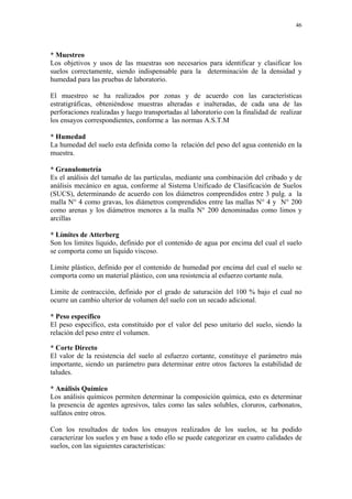 46




* Muestreo
Los objetivos y usos de las muestras son necesarios para identificar y clasificar los
suelos correctamente, siendo indispensable para la determinación de la densidad y
humedad para las pruebas de laboratorio.

El muestreo se ha realizados por zonas y de acuerdo con las características
estratigráficas, obteniéndose muestras alteradas e inalteradas, de cada una de las
perforaciones realizadas y luego transportadas al laboratorio con la finalidad de realizar
los ensayos correspondientes, conforme a las normas A.S.T.M

* Humedad
La humedad del suelo esta definida como la relación del peso del agua contenido en la
muestra.

* Granulometría
Es el análisis del tamaño de las partículas, mediante una combinación del cribado y de
análisis mecánico en agua, conforme al Sistema Unificado de Clasificación de Suelos
(SUCS), determinando de acuerdo con los diámetros comprendidos entre 3 pulg. a la
malla N° 4 como gravas, los diámetros comprendidos entre las mallas N° 4 y N° 200
como arenas y los diámetros menores a la malla N° 200 denominadas como limos y
arcillas

* Límites de Atterberg
Son los limites liquido, definido por el contenido de agua por encima del cual el suelo
se comporta como un liquido viscoso.

Limite plástico, definido por el contenido de humedad por encima del cual el suelo se
comporta como un material plástico, con una resistencia al esfuerzo cortante nula.

Limite de contracción, definido por el grado de saturación del 100 % bajo el cual no
ocurre un cambio ulterior de volumen del suelo con un secado adicional.

* Peso específico
El peso especifico, esta constituido por el valor del peso unitario del suelo, siendo la
relación del peso entre el volumen.

* Corte Directo
El valor de la resistencia del suelo al esfuerzo cortante, constituye el parámetro más
importante, siendo un parámetro para determinar entre otros factores la estabilidad de
taludes.

* Análisis Químico
Los análisis químicos permiten determinar la composición química, esto es determinar
la presencia de agentes agresivos, tales como las sales solubles, cloruros, carbonatos,
sulfatos entre otros.

Con los resultados de todos los ensayos realizados de los suelos, se ha podido
caracterizar los suelos y en base a todo ello se puede categorizar en cuatro calidades de
suelos, con las siguientes características:
 