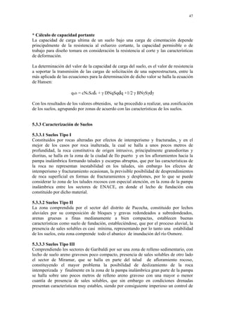 47




* Cálculo de capacidad portante
La capacidad de carga ultima de un suelo bajo una carga de cimentación depende
principalmente de la resistencia al esfuerzo cortante, la capacidad permisible o de
trabajo para diseño tomara en consideración la resistencia al corte y las características
de deformación.

La determinación del valor de la capacidad de carga del suelo, es el valor de resistencia
a soportar la transmisión de las cargas de solicitación de una superestructura, entre la
más aplicada de las ecuaciones para la determinación de dicho valor se halla la ecuación
de Hansen:

                     qult = cNcScdc + γ DNqSqdq +1/2 γ BNγSγdγ

Con los resultados de los valores obtenidos, se ha procedido a realizar, una zonificación
de los suelos, agrupando por zonas de acuerdo con las características de los suelos.


5.3.3 Caracterización de Suelos

5.3.3.1 Suelos Tipo I
Constituidos por rocas alteradas por efectos de intemperismo y fracturadas, y en el
mejor de los casos por roca inalterada, la cual se halla a unos pocos metros de
profundidad, la roca constitutiva de origen intrusivo, principalmente granodioritas y
dioritas, se halla en la zona de la ciudad de Ilo puerto y en los afloramientos hacia la
pampa inalámbrica formando taludes y escarpas abruptas, que por las características de
la roca no representan inestabilidad en los taludes, sin embargo los efectos de
intemperismo y fracturamiento ocasionan, la previsible posibilidad de desprendimientos
de roca superficial en formas de fracturamientos y desplomes, por lo que se puede
considerar lo zona de los taludes rocosos con especial atención, en la zona de la pampa
inalámbrica entre los sectores de ENACE, en donde el lecho de fundación esta
constituido por dicho material.

5.3.3.2 Suelos Tipo II
La zona comprendida por el sector del distrito de Pacocha, constituido por lechos
aluviales por su composición de bloques y gravas redondeados a subredondeados,
arenas gruesas a finas medianamente a bien compactas, establecen buenas
características como suelo de fundación, estableciéndose, que por el proceso aluvial, la
presencia de sales solubles es casi mínima, representando por lo tanto una estabilidad
de los suelos, esta zona comprende todo el abanico de inundación del río Osmore.

5.3.3.3 Suelos Tipo III
Comprendiendo los sectores de Garibaldi por ser una zona de relleno sedimentario, con
lecho de suelo areno gravosos poco compacto, presencia de sales solubles de otro lado
el sector de Miramar, que se halla en parte del talud de afloramiento rocoso,
constituyendo el mayor problema la posibilidad de deslizamiento de la roca
intemperizada y finalmente en la zona de la pampa inalámbrica gran parte de la pampa
se halla sobre uno pocos metros de relleno areno gravoso con una mayor o menor
cuantía de presencia de sales solubles, que sin embargo en condiciones drenadas
presentan características muy estables, siendo por consiguiente imperioso un control de
 
